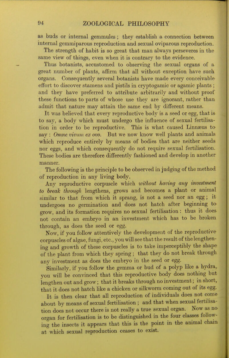 as buds or internal gemmules ; they establish a connection between internal gemmiparous reproduction and sexual oviparous reproduction. The strength of habit is so great that man always perseveres in the same view of things, even when it is contrary to the evidence. Thus botanists, accustomed to observing the sexual organs of a great number of plants, affirm that all without exception have such organs. Consequently several botanists have made every conceivable effort to discover stamens and pistils in cryptogamic or agamic plants ; and they have preferred to attribute arbitrarily and without proof these functions to parts of whose use they are ignorant, rather than admit that nature may attain the same end by different means. It was believed that every reproductive body is a seed or egg, that is to say, a body which must undergo the influence of sexual fertihsa- tion in order to be reproductive. This is what caused Linnaeus to say : Omne vivmn ex ovo. But we now know well plants and animals which reproduce entirely by means of bodies that are neither seeds nor eggs, and which consequently do not require sexual fertihsation. These bodies are therefore differently fashioned and develop in another manner. The following is the principle to be observed in judging of the method of reproduction in any hving body. Any reproductive corpuscle which without having any investtnent to break through lengthens, grows and becomes a plant or animal similar to that from which it sprang, is not a seed nor an egg; it undergoes no germination and does not hatch after beginning to grow, and its formation requires no sexual fertilisation: thus it does not contain an embryo in an investment which has to be broken through, as does the seed or egg. Now, if you follow attentively the development of the reproductive corpuscles of algae, fungi, etc., you will see that the result of the lengthen- ing and growth of these corpuscles is to take imperceptibly the shape of the plant from which they spring ; that they do not break through any investment as does the embryo in the seed or egg. Similarly, if you follow the gemma or bud of a polyp Uke a hydra, you will be convinced that this reproductive body does nothing but lengthen out and grow; that it breaks through no investment; in short, that it does not hatch hke a chicken or silkworm coming out of its egg. It is then clear that all reproduction of individuals does not come about by means of sexual fertilisation ; and that when sexual fertilisa- tion does not occur there is not really a true sexual organ. Now as no organ for fertihsation is to be distinguished in the four classes follow- ing the insects it appears that this is the point in the animal chain at which sexual reproduction ceases to exist.