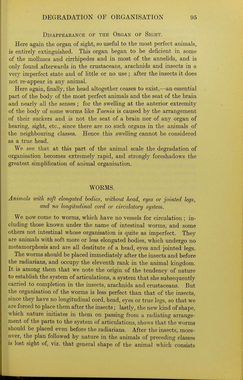 Disappearance of the Organ of Sight. Here again the organ of sight, so useful to the most perfect animals, is entirely extinguished. This organ began to be deficient in some of the molluscs and cirrhipedes and in most of the anneHds, and is only found afterwards in the crustaceans, arachnids and insects in a, very imperfect state and of little or no use ; after the insects it does not re-appear in any animal. Here again, finally, the head altogether ceases to exist,—an essential part of the body of the most perfect animals and the seat of the brain and nearly all the senses; for the swelHng at the anterior extremity of the body of some worms like Taenia is caused by the arrangement of their suckers and is not the seat of a brain nor of any organ of hearing, sight, etc., since there are no such organs in the animals of the neighbouring classes. Hence this swelling cannot be considered as a true head. We see that at this part of the animal scale the degradation of organisation becomes extremely rapid, and strongly foreshadows the greatest simplification of animal organisation. WORMS. Animals with soft elongated bodies, without head, eyes or jointed legs, arid no longitudinal cord or circulatory system. We now come to worms, which have no vessels for circulation ; in- cluding those known under the name of intestinal worms, and some others not intestinal whose organisation is quite as imperfect. They are animals with soft more or less elongated bodies, which undergo no metamorphosis and are all destitute of a head, eyes and jointed legs. The worms should be placed immediately after the insects and before the radiarians, and occupy the eleventh rank in the animal kingdom. It is among them that we note the origin of the tendency of nature to estabhsh the system of articulations, a system that she subsequently carried to completion in the insects, arachnids and crustaceans. But the organisation of the worms is less perfect than that of the insects, since they have no longitudinal cord, head, eyes or true legs, so that we are forced to place them after the insects; lastly, the new kind of shape, which nature initiates in them on passing from a radiating arrange- ment of the parts to the system of articulations, shows that the worms should be placed even before the radiarians. After the insects, more- over, the plan followed by nature in the animals of preceding classes is lost sight of, viz. that general shape of the animal which consists
