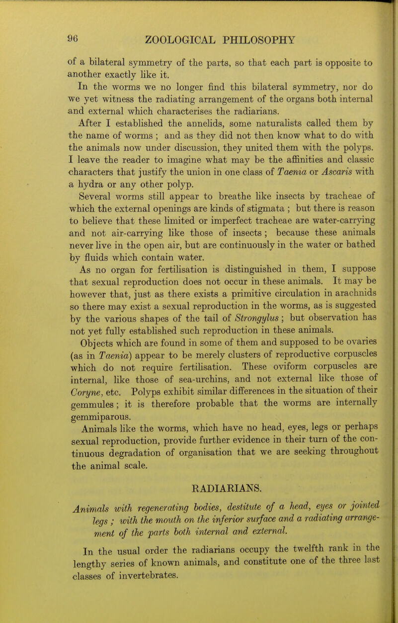 of a bilateral symmetry of the parts, so that each part is opposite to another exactly hke it. In the worms we no longer find this bilateral symmetry, nor do | we yet witness the radiating arrangement of the organs both internal and external which characterises the radiarians. After I established the annelids, some naturahsts called them by the name of worms ; and as they did not then know what to do with the animals now under discussion, they imited them with the polyps. I leave the reader to imagine what may be the afi&nities and classic characters that justify the union in one class of Taenia or Ascaris with a hydra or any other polyp. \ Several worms still appear to breathe hke insects by tracheae of which the external openings are kinds of stigmata ; but there is reason to believe that these limited or imperfect tracheae are water-carrjdng and not air-carrying like those of insects ; because these animals never live in the open air, but are continuously in the water or bathed by fluids which contain water. As no organ for fertilisation is distinguished in them, I suppose that sexual reproduction does not occur in these animals. It may be however that, just as there exists a primitive circulation in arachnids so there may exist a sexual reproduction in the worms, as is suggested by the various shapes of the tail of Strongylus; but observation has not yet fully estabhshed such reproduction in these animals. Objects which are found in some of them and supposed to be ovaries (as in Taenia) appear to be merely clusters of reproductive corpuscles which do not require fertihsation. These oviform corpuscles are internal, like those of sea-urchins, and not external like those of Coryne, etc. Polyps exhibit similar differences in the situation of their gemmules ; it is therefore probable that the worms are internally gemmiparous. Animals like the worms, which have no head, eyes, legs or perhaps sexual reproduction, provide further evidence in their turn of the con- tinuous degradation of organisation that we are seeking throughout the animal scale. RADIARIANS. Animals with regeneraiing bodies, destitute of a head, eyes or jointed legs ; with the mouth on the inferior surface and a radiating arrange- ment of the parts both internal and external. In the usual order the radiarians occupy the twelfth rank in the lengthy series of known animals, and constitute one of the three last classes of invertebrates.