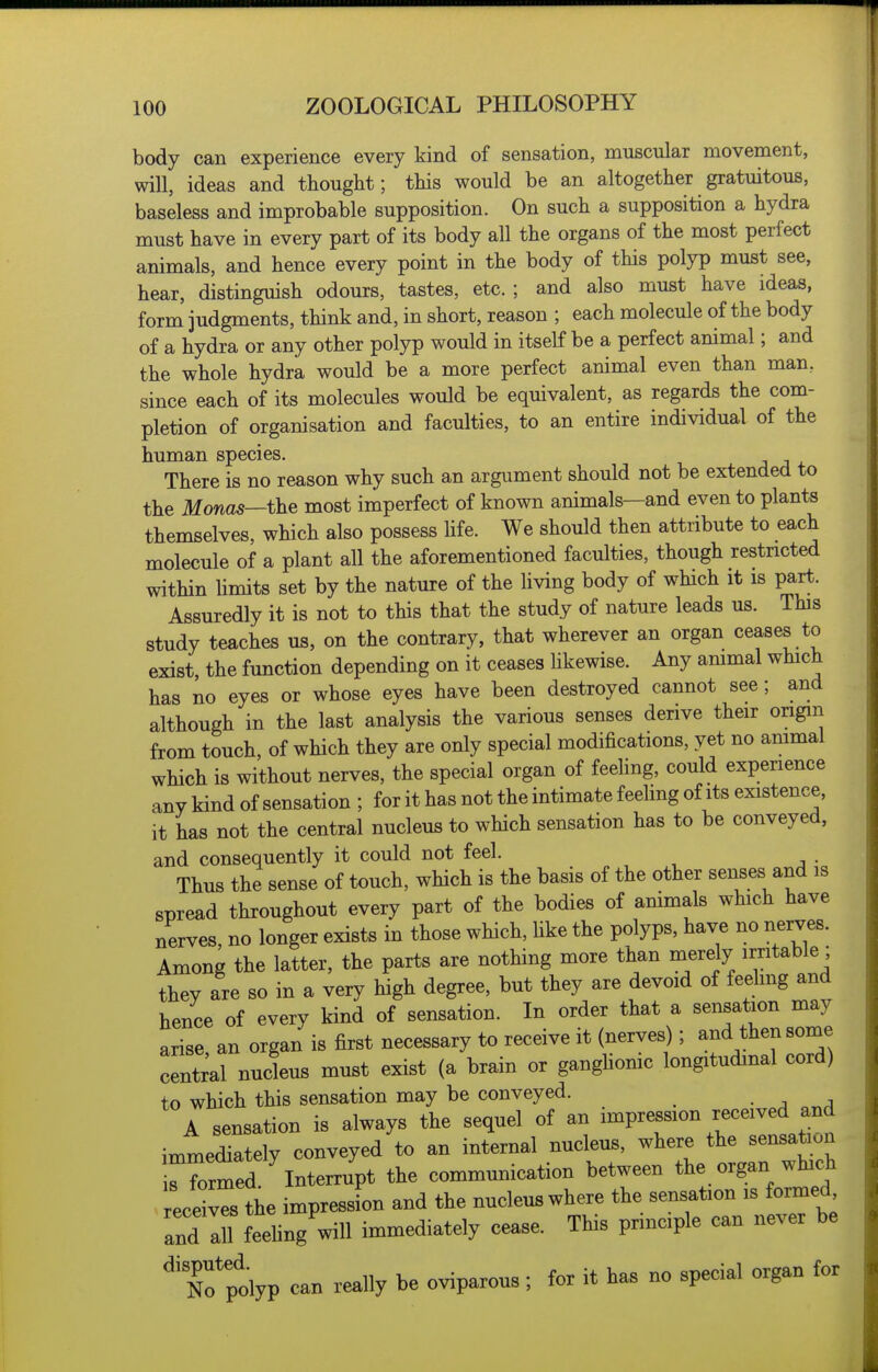 body can experience every kind of sensation, muscular movement, will, ideas and thought; this would be an altogether gratuitous, baseless and improbable supposition. On such a supposition a hydra must have in every part of its body all the organs of the most perfect animals, and hence every point in the body of this polyp must see, hear, distinguish odours, tastes, etc. ; and also must have ideas, form judgments, think and, in short, reason ; each molecule of the body of a hydra or any other polyp would in itself be a perfect animal; and the whole hydra would be a more perfect animal even than man, since each of its molecules would be equivalent, as regards the com- pletion of organisation and faculties, to an entire individual of the human species. There is no reason why such an argument should not be extended to the Monas—the most imperfect of known animals—and even to plants themselves, which also possess life. We should then attribute to each molecule of a plant all the aforementioned faculties, though restricted within Umits set by the nature of the living body of which it is part. Assuredly it is not to this that the study of nature leads us. This study teaches us, on the contrary, that wherever an organ ceases to exist, the function depending on it ceases likewise. Any ammal which has no eyes or whose eyes have been destroyed cannot see; and although in the last analysis the various senses derive their origin from touch, of which they are only special modifications, yet no animal which is without nerves, the special organ of feeling, could experience any kind of sensation ; for it has not the intimate feeling of its existence, it has not the central nucleus to which sensation has to be conveyed, and consequently it could not feel. . Thus the sense of touch, which is the basis of the other senses and is spread throughout every part of the bodies of animals which have nerves, no longer exists in those which, Uke the polyps, have no nerves. Among the latter, the parts are nothing more than merely irritable ; they are so in a very high degree, but they are devoid of feehng and hence of every kind of sensation. In order that a sensation may arise an organ is first necessary to receive it (nerves); and then some central nucleus must exist (a brain or ganghonic longitudinal cord) to which this sensation may be conveyed. • a .r.A A sensation is always the sequel of an impression received and immediately conveyed to an internal nucleus, where the sensation rrrmed Interrupt the communication between the organ which eceivTs the impression and the nucleus where the sensation is formed and all Lung will immediately cease. This prmciple can never be ^'Cpolyp can really be oviparous; for it has no special organ for