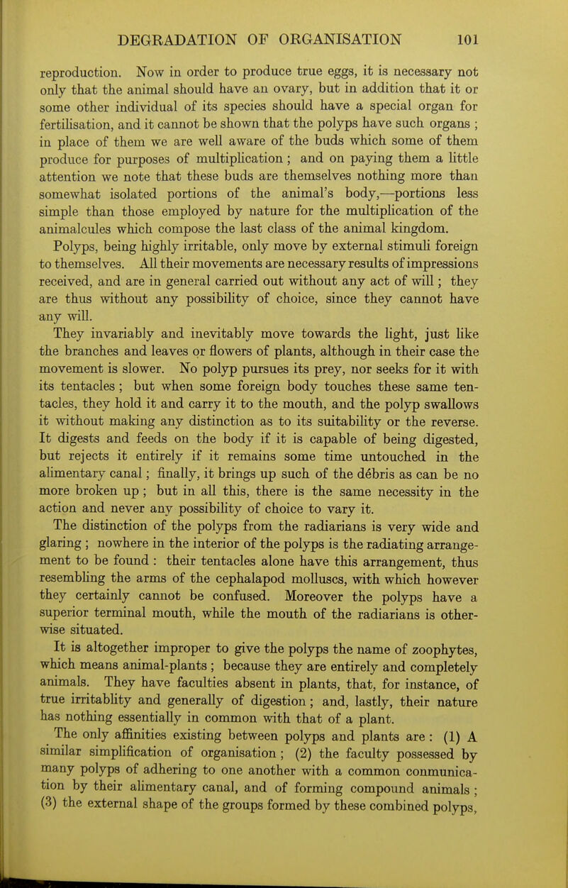 reproduction. Now in order to produce true eggs, it is necessary not only that the animal should have an ovary, but in addition that it or some other individual of its species should have a special organ for fertihsation, and it cannot be shown that the polyps have such organs ; in place of them we are well aware of the buds which some of them produce for purposes of multipHcation; and on paying them a Httle attention we note that these buds are themselves nothing more than somewhat isolated portions of the animal's body,—portions less simple than those employed by nature for the multipUcation of the animalcules which compose the last class of the animal kingdom. Polyps, being highly irritable, only move by external stimuli foreign to themselves. All their movements are necessary results of impressions received, and are in general carried out without any act of will; they are thus without any possibility of choice, since they cannot have any will. They invariably and inevitably move towards the light, just like the branches and leaves or flowers of plants, although in their case the movement is slower. No polyp pursues its prey, nor seeks for it with its tentacles ; but when some foreign body touches these same ten- tacles, they hold it and carry it to the mouth, and the poljrp swallows it without making any distinction as to its suitabiHty or the reverse. It digests and feeds on the body if it is capable of being digested, but rejects it entirely if it remains some time untouched in the ahmentary canal; finally, it brings up such of the debris as can be no more broken up ; but in all this, there is the same necessity in the action and never any possibility of choice to vary it. The distinction of the polyps from the radiarians is very wide and glaring ; nowhere in the interior of the polyps is the radiating arrange- ment to be found : their tentacles alone have this arrangement, thus resembhng the arms of the cephalapod molluscs, with which however they certainly cannot be confused. Moreover the polyps have a superior terminal mouth, while the mouth of the radiarians is other- wise situated. It is altogether improper to give the polyps the name of zoophytes, which means animal-plants ; because they are entirely and completely animals. They have faculties absent in plants, that, for instance, of true irritabHty and generally of digestion; and, lastly, their nature has nothing essentially in common with that of a plant. The only affinities existing between polyps and plants are : (1) A similar simphfication of organisation ; (2) the faculty possessed by many polyps of adhering to one another with a common conmunica- tion by their ahmentary canal, and of forming compound animals ; (3) the external shape of the groups formed by these combined polyps,