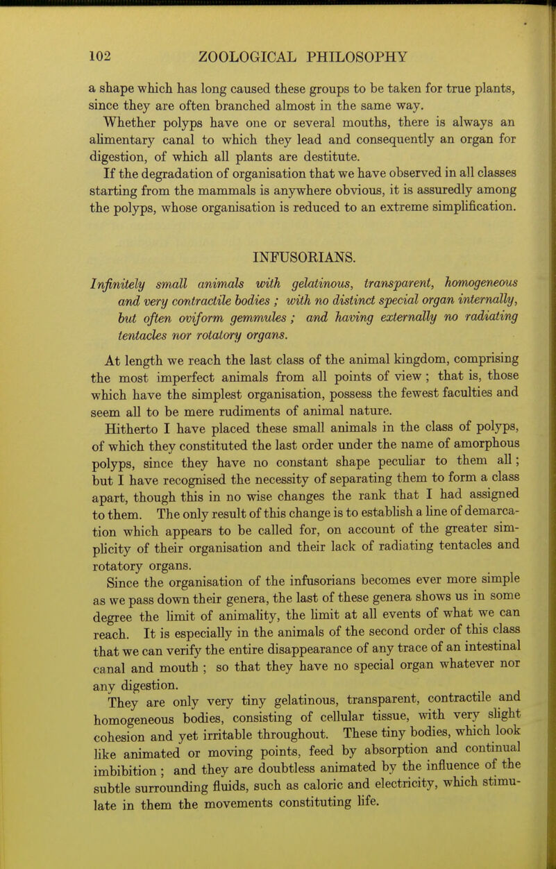 a shape which has long caused these groups to be taken for true plants, since they are often branched almost in the same way. Whether polyps have one or several mouths, there is always an alimentary canal to which they lead and consequently an organ for digestion, of which all plants are destitute. If the degradation of organisation that we have observed in all classes starting from the mammals is anywhere obvious, it is assuredly among the polyps, whose organisation is reduced to an extreme simpUfication. INFUSOEIANS. Infinitely small animals with gelatinous, transparent, homogeneous and very contractile bodies ; with no distinct special organ internally, but often oviform gemmules; and having externally no radiating tentacles nor rotatory organs. At length we reach the last class of the animal kingdom, comprising the most imperfect animals from all points of view; that is, those which have the simplest organisation, possess the fewest faculties and seem all to be mere rudiments of animal nature. Hitherto I have placed these small animals in the class of polyps, of which they constituted the last order under the name of amorphous polyps, since they have no constant shape pecuhar to them all; but I have recognised the necessity of separating them to form a class apart, though this in no wise changes the rank that I had assigned to them. The only result of this change is to estabhsh a hne of demarca- tion which appears to be called for, on account of the greater sim- plicity of their organisation and their lack of radiating tentacles and rotatory organs. Since the organisation of the infusorians becomes ever more simple as we pass down their genera, the last of these genera shows us in some degree the Hmit of animahty, the hmit at all events of what we can reach. It is especially in the animals of the second order of this class that we can verify the entire disappearance of any trace of an intestmal canal and mouth ; so that they have no special organ whatever nor any digestion. They are only very tiny gelatinous, transparent, contractile and homogeneous bodies, consisting of cellular tissue, with very sHght cohesion and yet irritable throughout. These tiny bodies, which look like animated or moving points, feed by absorption and continual imbibition ; and they are doubtless animated by the influence of the subtle surrounding fluids, such as caloric and electricity, which stimu- late in them the movements constituting life.