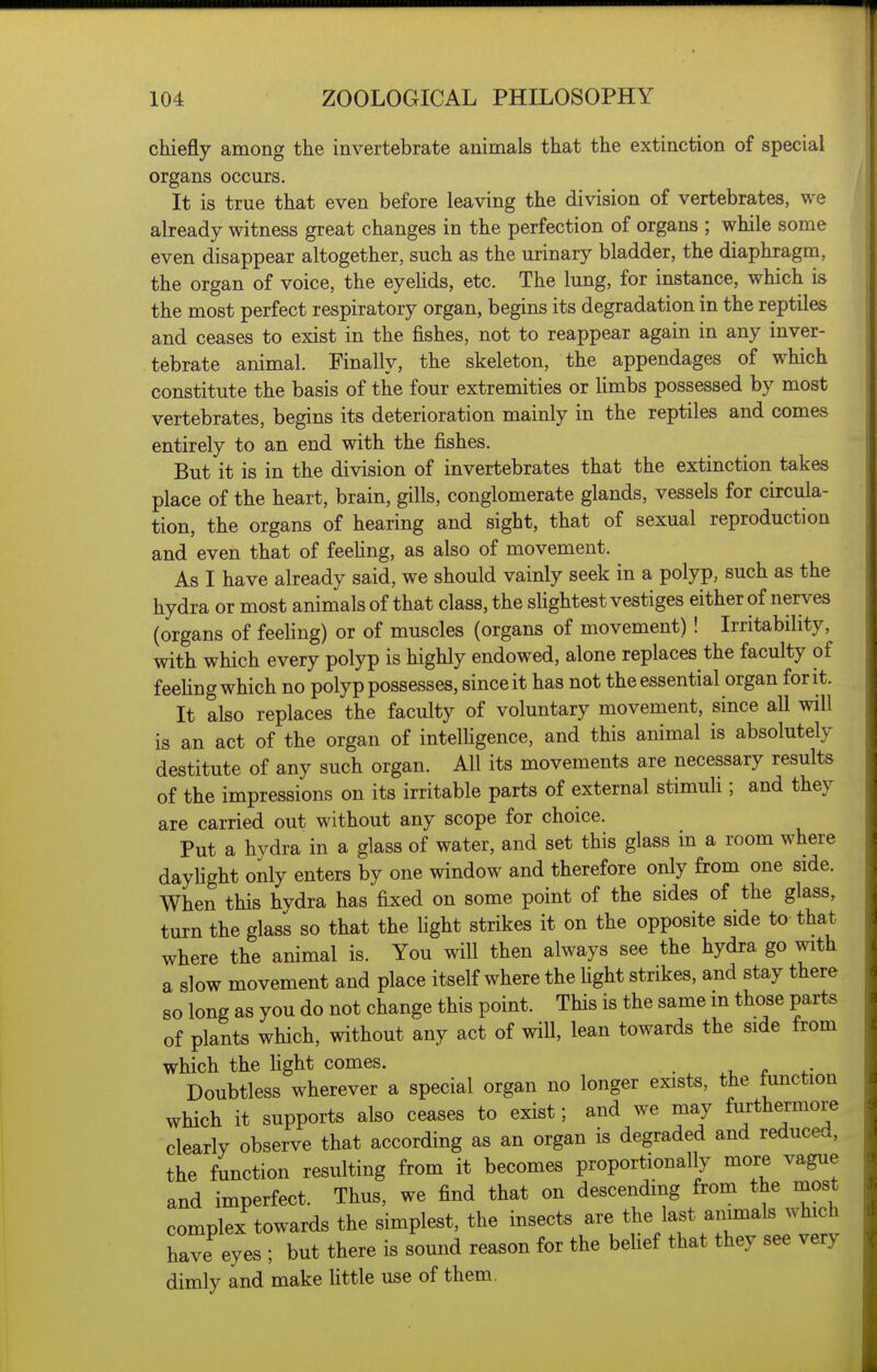 chiefly among the invertebrate animals that the extinction of special organs occurs. It is true that even before leaving the division of vertebrates, we already witness great changes in the perfection of organs ; while some even disappear altogether, such as the urinary bladder, the diaphragm, the organ of voice, the eyelids, etc. The lung, for instance, which is the most perfect respiratory organ, begins its degradation in the reptiles and ceases to exist in the fishes, not to reappear again in any inver- tebrate animal. Finally, the skeleton, the appendages of which constitute the basis of the four extremities or limbs possessed by most vertebrates, begins its deterioration mainly in the reptiles and comes entirely to an end with the fishes. But it is in the division of invertebrates that the extinction takes place of the heart, brain, gills, conglomerate glands, vessels for circula- tion, the organs of hearing and sight, that of sexual reproduction and even that of feehng, as also of movement. As I have already said, we should vainly seek in a polyp, such as the hydra or most animals of that class, the sUghtest vestiges either of nerves (organs of feeling) or of muscles (organs of movement)! Irritability, with which every polyp is highly endowed, alone replaces the faculty of feeling which no polyp possesses, since it has not the essential organ for it. It also replaces the faculty of voluntary movement, since all will is an act of the organ of intelhgence, and this animal is absolutely destitute of any such organ. All its movements are necessary results of the impressions on its irritable parts of external stimuli; and they are carried out without any scope for choice. Put a hvdra in a glass of water, and set this glass in a room where daylight only enters by one window and therefore only from one side. When this hydra has fixed on some point of the sides of the glass, turn the glass so that the light strikes it on the opposite side to tha^ where the animal is. You will then always see the hydra go with a slow movement and place itself where the fight strikes, and stay there so long as you do not change this point. This is the same in those parts of plants which, without any act of will, lean towards the side from which the fight comes. _ r Doubtless wherever a special organ no longer exists, the tunction which it supports also ceases to exist; and we may furthermore clearly observe that according as an organ is degraded and reduced, the function resulting from it becomes proportionally more vague and imperfect. Thus, we find that on descending from the most complex towards the simplest, the insects are the last animals which have eyes ; but there is sound reason for the belief that they see very dimly and make fittle use of them.
