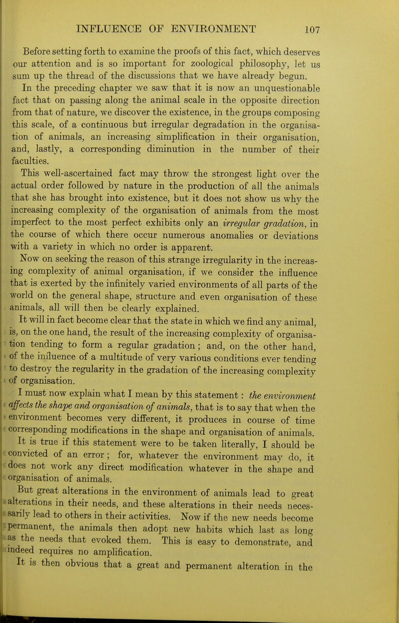 Before setting forth to examine the proofs of this fact, which deserves our attention and is so important for zoological philosophy, let us sum up the thread of the discussions that we have already begun. In the preceding chapter we saw that it is now an unquestionable fact that on passing along the animal scale in the opposite direction from that of nature, we discover the existence, in the groups composing this scale, of a continuous but irregular degradation in the organisa- tion of animals, an increasing simplification in their organisation, and, lastly, a corresponding diminution in the number of their faculties. This well-ascertained fact may throw the strongest light over the actual order followed by nature in the production of all the animals that she has brought into existence, but it does not show us why the increasing complexity of the organisation of animals from the most imperfect to the most perfect exhibits only an irregular gradation, in the course of which there occur numerous anomahes or deviations with a variety in which no order is apparent. Now on seeking the reason of this strange irregularity in the increas- ing complexity of animal organisation, if we consider the influence that is exerted by the infinitely varied environments of all parts of the world on the general shape, structure and even organisation of these . animals, all will then be clearly explained. It will in fact become clear that the state in which we find any animal, : is, on the one hand, the result of the increasing complexity of organisa- • tion tending to form a regular gradation; and, on the other hand, • of the influence of a multitude of very various conditions ever tending 1 to destroy the regularity in the gradation of the increasing complexity < of organisation. I must now explain what I mean by this statement: the environment ( affects the shape and organisation of animals, that is to say that when the i environment becomes very different, it produces in course of time (corresponding modifications in the shape and organisation of animals. It is true if this statement were to be taken hterally, I should be c convicted of an error; for, whatever the environment may do, it cdoes not work any direct modification whatever in the shape and <; organisation of animals. But great alterations in the environment of animals lead to great a alterations in their needs, and these alterations in their needs neces- ftsanly lead to others in their activities. Now if the new needs become p permanent, the animals then adopt new habits which last as long a as the needs that evoked them. This is easy to demonstrate, and indeed requires no amphfication. It IS then obvious that a great and permanent alteration in the