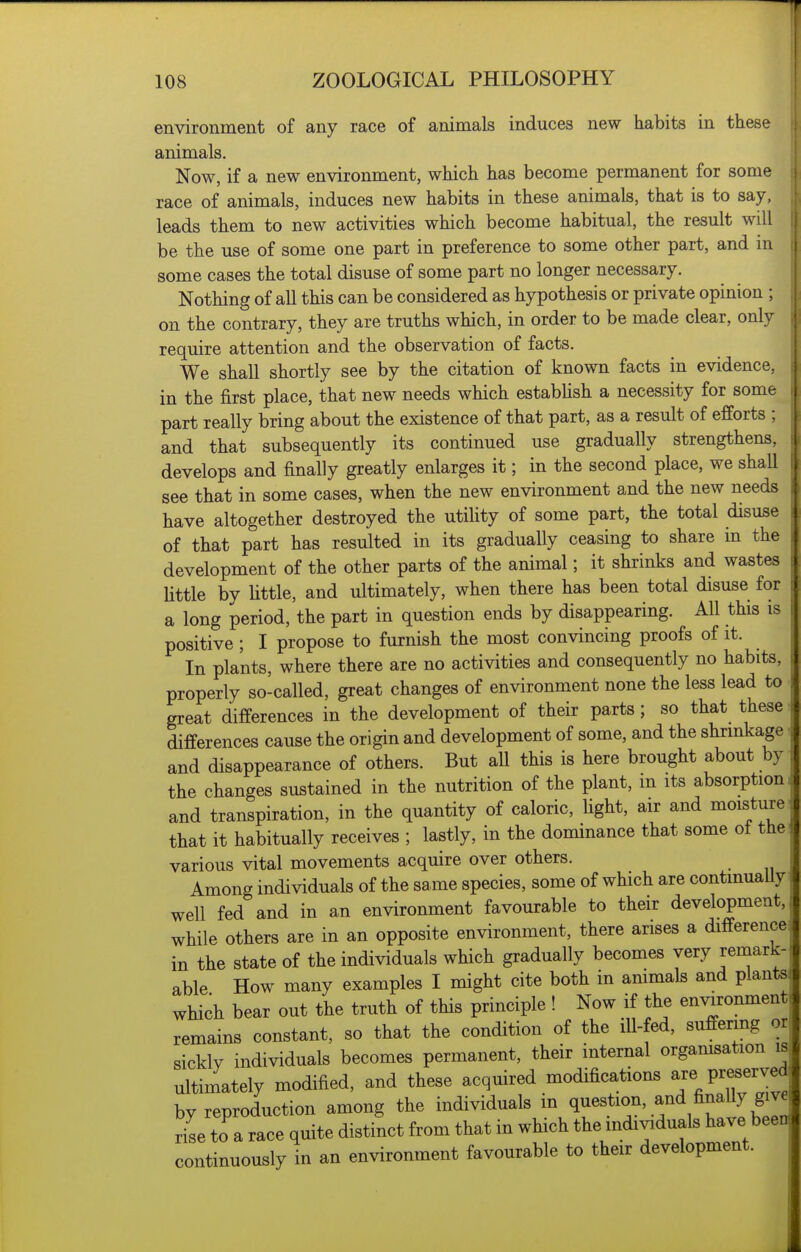 environment of any race of animals induces new habits in these animals. Now, if a new environment, which has become permanent for some race of animals, induces new habits in these animals, that is to say, leads them to new activities which become habitual, the result will be the use of some one part in preference to some other part, and in some cases the total disuse of some part no longer necessary. Nothing of all this can be considered as hypothesis or private opinion ; on the contrary, they are truths which, in order to be made clear, only require attention and the observation of facts. We shall shortly see by the citation of known facts in evidence, in the first place, that new needs which estabUsh a necessity for some part really bring about the existence of that part, as a result of efforts ; and that subsequently its continued use gradually strengthens, develops and finally greatly enlarges it; in the second place, we shall see that in some cases, when the new environment and the new needs have altogether destroyed the utihty of some part, the total disuse of that part has resulted in its gradually ceasing to share in the development of the other parts of the animal; it shrinks and wastes Uttle by little, and ultimately, when there has been total disuse for a long period, the part in question ends by disappearing. All this positive ; I propose to furnish the most convincing proofs of it. In plants, where there are no activities and consequently no habits, properly so-called, great changes of environment none the less lead to great differences in the development of their parts; so that these differences cause the origin and development of some, and the shrinkage and disappearance of others. But all this is here brought about by the changes sustained in the nutrition of the plant, m its absorption and transpiration, in the quantity of caloric, fight, air and moisture that it habitually receives ; lastly, in the dominance that some of the various vital movements acquire over others. Among individuals of the same species, some of which are continually well fed and in an environment favourable to their development, while others are in an opposite environment, there arises a difference in the state of the individuals which gradually becomes very remark- able How many examples I might cite both in ammals and plants which bear out the truth of this principle ! Now if the environment remains constant, so that the condition of the ill-fed, suffering or sickly individuals becomes permanent, their internal organisation is ultimately modified, and these acquired modifications ^xe Preserved by reproduction among the individuals m ^f^^l^^^^^''Im 7se to a race quite distinct from that in which the individuals have been continuously in an environment favourable to their development.