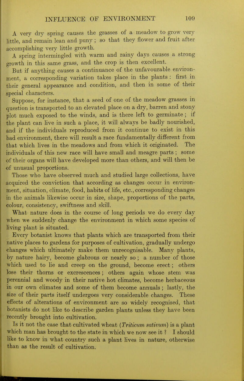 A very dry spring causes the grasses of a meadow to grow very little, and remain lean and puny ; so that they flower and fruit after accomplishing very little growth. A spring intermingled with warm and rainy days causes a strong growth in this same grass, and the crop is then excellent. But if anything causes a continuance of the unfavourable environ- ment, a corresponding variation takes place in the plants : first in their general appearance and condition, and then in some of their special characters. Suppose, for instance, that a seed of one of the meadow grasses in question is transported to an elevated place on a dry, barren and stony plot much exposed to the winds, and is there left to germinate; if the plant can Hve in such a place, it will always be badly nourished, and if the individuals reproduced from it continue to exist in this bad environment, there will result a race fundamentally different from that which Hves in the meadows and from which it originated. The individuals of this new race will have small and meagre parts ; some of their organs will have developed more than others, and will then be of imusual proportions. Those who have observed much and studied large collections, have acquired the conviction that according as changes occur in environ- ment, situation, climate, food, habits of life, etc., corresponding changes in the animals hkewise occur in size, shape, proportions of the parts, colour, consistency, swiftness and skill. What nature does in the course of long periods we do every day when we suddenly change the environment in which some species of living plant is situated. Every botanist knows that plants which are transported from their native places to gardens for purposes of cultivation, gradually undergo changes which ultimately make them unrecognisable. Many plants, by nature hairy, become glabrous or nearly so; a number of those which used to He and creep on the ground, become erect; others lose their thorns or excrescences; others again whose stem was perennial and woody in their native hot chmates, become herbaceous in our own cHmates and some of them become annuals; lastly, the size of their parts itself undergoes very considerable changes. These effects of alterations of environment are so widely recognised, that botanists do not like to describe garden plants unless they have been recently brought into cultivation. Is it not the case that cultivated wheat {Triticum sativum) is a plant which man has brought to the state in which we now see it ? I should like to know in what country such a plant lives in nature, otherwise than as the result of cultivation.