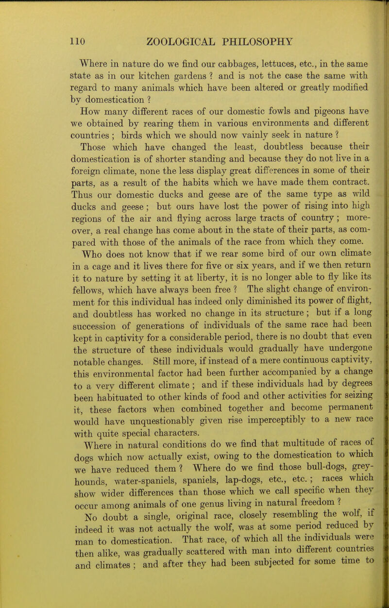 Where in nature do we find our cabbages, lettuces, etc., in the same state as in our kitchen gardens ? and is not the case the same with regard to many animals which have been altered or greatly modified by domestication ? How many different races of our domestic fowls and pigeons have we obtained by rearing them in various environments and different countries ; birds which we should now vainly seek in nature ? Those which have changed the least, doubtless because their domestication is of shorter standing and because they do not live in a foreign chmate, none the less display great differences in some of their parts, as a result of the habits which we have made them contract. Thus our domestic ducks and geese are of the same type as wild ducks and geese; but ours have lost the power of rising into high regions of the air and flying across large tracts of country; more- over, a real change has come about in the state of their parts, as com- pared with those of the animals of the race from which they come. Who does not know that if we rear some bird of our own chmate in a cage and it hves there for five or six years, and if we then return it to nature by setting it at liberty, it is no longer able to fly Hke its fellows, which have always been free ? The sUght change of environ- ment for this individual has indeed only diminished its power of flight, and doubtless has worked no change in its structure ; but if a long succession of generations of individuals of the same race had been kept in captivity for a considerable period, there is no doubt that even the structure of these individuals would gradually have undergone notable changes. Still more, if instead of a mere continuous captivity, this environmental factor had been further accompanied by a change to a very different climate ; and if these individuals had by degrees been habituated to other kinds of food and other activities for seizing it, these factors when combined together and become permanent would have unquestionably given rise imperceptibly to a new race with quite special characters. Where in natural conditions do we find that multitude of races of dogs which now actually exist, owing to the domestication to which we have reduced them ? Where do we find those bull-dogs, grey- hounds, water-spaniels, spaniels, lap-dogs, etc., etc. ; races which show wider differences than those which we call specific when they occur among animals of one genus Hving in natural freedom ? No doubt a single, original race, closely resembhng the wolf, if indeed it was not actually the wolf, was at some period reduced by man to domestication. That race, of which all the individuals were then ahke, was gradually scattered with man into different comitries and climates ; and after they had been subjected for some time to