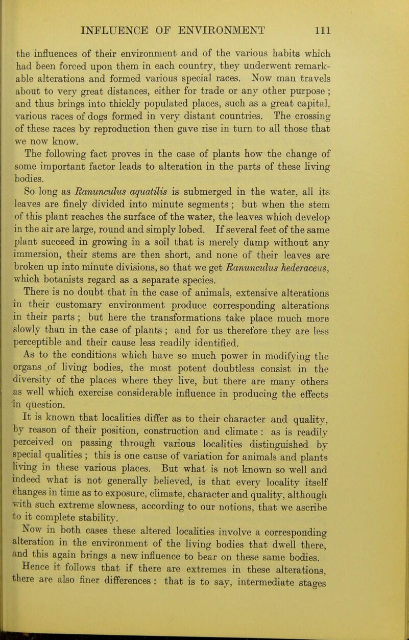 the influences of their environment and of the various habits which had been forced upon them in each country, they underwent remark- able alterations and formed various special races. Now man travels about to very great distances, either for trade or any other purpose; and thus brings into thickly populated places, such as a great capital, various races of dogs formed in very distant countries. The crossing of these races by reproduction then gave rise in turn to all those that we now know. The following fact proves in the case of plants how the change of some important factor leads to alteration in the parts of these living bodies. So long as Ranunculus aquatilis is submerged in the water, all its leaves are finely divided into minute segments ; but when the stem of this plant reaches the surface of the water, the leaves which develop in the air are large, round and simply lobed. If several feet of the same plant succeed in growing in a soil that is merely damp without any immersion, their stems are then short, and none of their leaves are broken up into minute divisions, so that we get Ranunculus hederaceus, which botanists regard as a separate species. There is no doubt that in the case of animals, extensive alterations in their customary environment produce corresponding alterations in their parts ; but here the transformations take place much more slowly than in the case of plants; and for us therefore they are less perceptible and their cause less readily identified. As to the conditions which have so much power in modifying the organs of Kving bodies, the most potent doubtless consist in the diversity of the places where they live, but there are many others as well which exercise considerable influence in producing the effects in question. It is known that localities differ as to their character and quality, by reason of their position, construction and cHmate : as is readily perceived on passing through various localities distinguished by special quahties ; this is one cause of variation for animals and plants living in these various places. But what is not known so well and indeed what is not generally beheved, is that every locahty itself changes in time as to exposure, chmate, character and quality, although v.ith such extreme slowness, according to our notions, that we ascribe to it complete stability. Now in both cases these altered locahties involve a corresponding alteration in the environment of the living bodies that dwell there, and this again brings a new influence to bear on these same bodies. Hence it follows that if there are extremes in these alterations, there are also finer differences : that is to say, intermediate stages