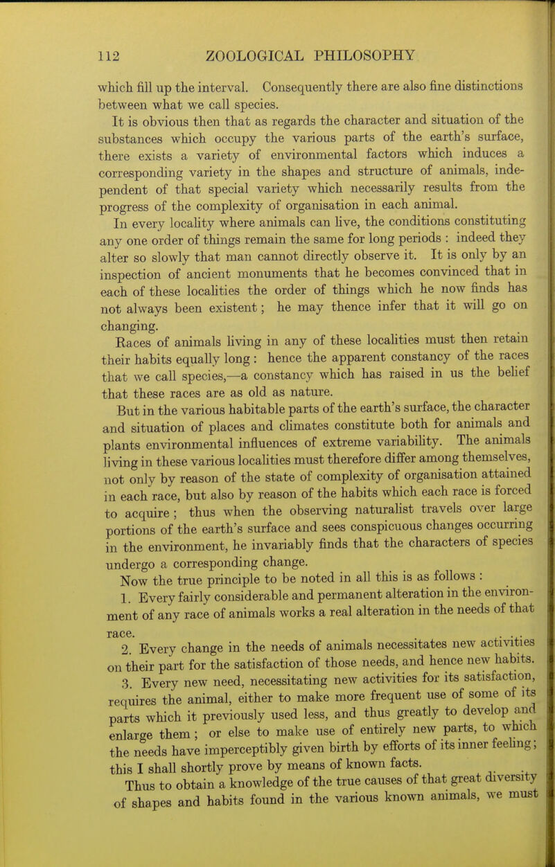 which fill up the interval. Consequently there are also fine distinctions between what we call species. It is obvious then that as regards the character and situation of the substances which occupy the various parts of the earth's surface, there exists a variety of environmental factors which induces a corresponding variety in the shapes and structure of animals, inde- pendent of that special variety which necessarily results from the progress of the complexity of organisation in each animal. In every locality where animals can Hve, the conditions constituting any one order of things remain the same for long periods : indeed they alter so slowly that man cannot directly observe it. It is only by an inspection of ancient monuments that he becomes convinced that in each of these locahties the order of things which he now finds has not always been existent; he may thence infer that it will go on changing. Races of animals living in any of these locahties must then retain their habits equally long : hence the apparent constancy of the races that we call species,—a constancy which has raised in us the behef that these races are as old as nature. But in the various habitable parts of the earth's surface, the character and situation of places and chmates constitute both for animals and plants environmental influences of extreme variabihty. The animals living in these various localities must therefore differ among themselves, not only by reason of the state of complexity of organisation attained in each race, but also by reason of the habits which each race is forced to acquire ; thus when the observing naturalist travels over large portions of the earth's surface and sees conspicuous changes occurring in the environment, he invariably finds that the characters of species undergo a corresponding change. Now the true principle to be noted in all this is as follows : 1. Every fairly considerable and permanent alteration in the environ- ment of any race of animals works a real alteration in the needs of that race. . . 2. Every change in the needs of animals necessitates new activities on their part for the satisfaction of those needs, and hence new habits. 3. Every new need, necessitating new activities for its satisfaction, requires the animal, either to make more frequent use of some of its parts which it previously used less, and thus greatly to develop and enlarge them ; or else to make use of entirely new parts, to which the needs have imperceptibly given birth by efforts of its inner feehng; this I shall shortly prove by means of known facts. Thus to obtain a knowledge of the true causes of that great diversity of shapes and habits found in the various known ammals, we must