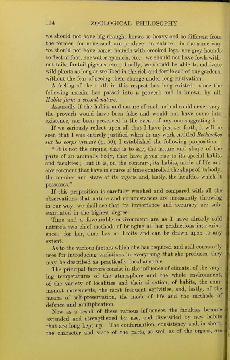 we should not have big draught-horses so heavy and so different from the former, for none such are produced in nature; in the same way we should not have basset-hounds with crooked legs, nor grey-hounds so fleet of foot, nor water-spaniels, etc.; we should not have fowls with- out tails, fantail pigeons, etc. ; finally, we should be able to cultivate wild plants as long as we liked in the rich and fertile soil of our gardens, without the fear of seeing them change under long cultivation. A feeling of the truth in this respect has long existed ; since the following maxim has passed into a proverb and is known by all, Habits form a second nature. Assuredly if the habits and nature of each animal could never vary, the proverb would have been false and would not have come into existence, nor been preserved in the event of any one suggesting it. If we seriously reflect upon all that I have just set forth, it will be seen that I was entirely justified when in my work entitled Reclierches sur les co7ps vivants (p. 50), I established the following proposition :  It is not the organs, that is to say, the nature and shape of the parts of an animal's body, that have given rise to its special habits and faculties ; but it is, on the contrary, its habits, mode of hfe and environment that have in course of time controlled the shape of its bod}-, the number and state of its organs and, lastly, the faculties which it possesses. If this proposition is carefully weighed and compared with all the observations that nature and circumstances are incessantly throwing in our way, we shall see that its importance and accuracy are sub- stantiated in the highest degree. Time and a favourable environment are as I have already said nature's two chief methods of bringing all her productions into exist- ence : for her, time has no limits and can be drawn upon to any extent. As to the various factors which she has required and still constantly uses for introducing variations in everything that she produces, they may be described as practically inexhaustible. The principal factors consist in the influence of chmate, of the vary- j ing temperatures of the atmosphere and the whole environment, of the variety of localities and their situation, of habits, the com- monest movements, the most frequent activities, and, lastly, of the means of self-preservation, the mode of life and the methods of ; defence and multiplication. Now as a result of these various influences, the faculties become extended and strengthened by use, and diversified by new habits that are long kept up. The conformation, consistency and, in short, the character and state of the parts, as well as of the organs, are