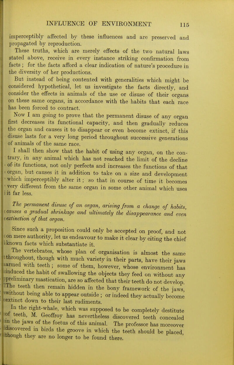 imperceptibly affected by these influences and are preserved and propagated by reproduction. These truths, which are merely effects of the two natural laws stated above, receive in every instance striking confirmation from facts ; for the facts afford a clear indication of nature's procedure in the diversity of her productions. But instead of being contented with generalities which might be considered hypothetical, let us investigate the facts directly, and consider the effects in animals of the use or disuse of their organs on these same organs, in accordance with the habits that each race has been forced to contract. Now I am going to prove that the permanent disuse of any organ first decreases its functional capacity, and then gradually reduces the organ and causes it to disappear or even become extinct, if this disuse lasts for a very long period throughout successive generations of animals of the same race. I shall then show that the habit of using any organ, on the con- trary, in any animal which has not reached the Hmit of the decHne • of its functions, not only perfects and increases the functions of that ( organ, but causes it in addition to take on a size and development ' which imperceptibly alter it; so that in course of time it becomes I very different from the same organ in some other animal which uses iit far less. The permanent disuse of an organ, arising from a change of habits, (causes a gradual shrinkage and ultimately the disappearance and even t extinction of that organ. Since such a proposition could only be accepted on proof, and not con mere authority, let us endeavour to make it clear by citing the chief i known facts which substantiate it. The vertebrates, whose plan of organisation is almost the same tthroughout, though with much variety in their parts, have their jaws aarmed with teeth; some of them, however, whose environment has iimduced the habit of swallowing the objects they feed on without any pprehminary mastication, are so affected that their teeth do not develop IThe teeth then remain hidden in the bony framework of the jaws •^without bemg able to appear outside ; or indeed they actually become 6;extmct down to their last rudiments. In the right-whale, which was supposed to be completely destitute )ot teeth, M. Geoffroy has nevertheless discovered teeth concealed m the ]aws of the foetus of this animal. The professor has moreover discovered m birds the groove in which the teeth should be placed tthough they are no longer to be found there.