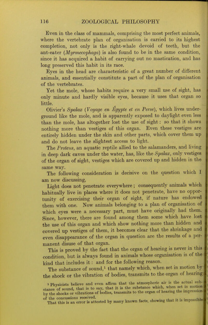 Even in the class of mammals, comprising the most perfect animals, where the vertebrate plan of organisation is carried to its highest completion, not only is the right-whale devoid of teeth, but the ant-eater {Myrmecophaga) is also found to be in the same condition, since it has acquired a habit of carrying out no mastication, and has long preserved this habit in its race. Eyes in the head are characteristic of a great number of different animals, and essentially constitute a part of the plan of organisation of the vertebrates. Yet the mole, whose habits require a very small use of sight, has only minute and hardly visible eyes, because it uses that organ so httle. OUvier's Spalax {Voyage en Egypte et en Perse), which Uves under- ground like the mole, and is apparently exposed to dayhght even less than the mole, has altogether lost the use of sight: so that it shows nothing more than vestiges of this organ. Even these vestiges are entirely hidden under the skin and other parts, which cover them up and do not leave the slightest access to light. The Proteus, an aquatic reptile alhed to the salamanders, and li\dng in deep dark caves under the water, has, like the Spalax, only vestiges of the organ of sight, vestiges which are covered up and hidden in the same way. The following consideration is decisive on the question w^hich I am now discussing. Light does not penetrate everywhere; consequently animals which habitually live in places where it does not penetrate, have no oppor- tunity of exercising their organ of sight, if nature has endowed them with one. Now animals belonging to a plan of organisation of which eyes were a necessary part, must have originally had them. Since, however, there are found among them some which have lost the use of this organ and which show nothing more than hidden and covered up vestiges of them, it becomes clear that the shrinkage and even disappearance of the organ in question are the results of a per- manent disuse of that organ. I This is proved by the fact that the organ of hearing is never in this condition, but is always found in animals whose organisation is of the kind that includes it: and for the following reason. The substance of sound, ^ that namely which, when set in motion by the shock or the vibration of bodies, transmits to the organ of hearing 1 Physicists believe and even affirm that the atmospheric air is the actual sub- stance of sound, that is to say, that it is the substance which, when set m motion by the shocks or vibrations of bodies, transmits to the organ of hearing the impression 'TttThrirlrerJS^^^^^^ by many known facts, showing that it is impossible