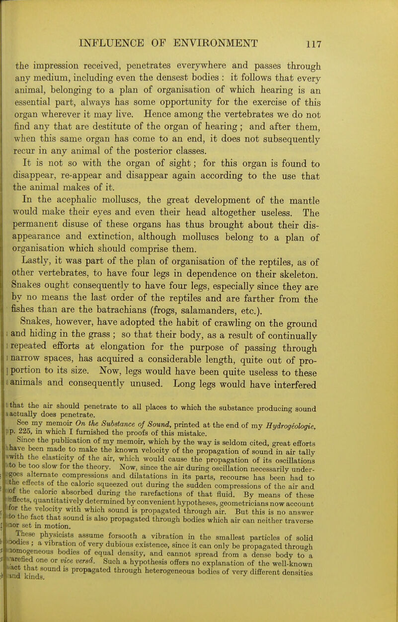 the impression received, penetrates everywhere and passes through any medium, including even the densest bodies : it follows that every animal, belonging to a plan of organisation of which hearing is an essential part, always has some opportunity for the exercise of this organ wherever it may live. Hence among the vertebrates we do not find any that are destitute of the organ of hearing ; and after them, when this same organ has come to an end, it does not subsequently recur in any animal of the posterior classes. It is not so with the organ of sight; for this organ is found to disappear, re-appear and disappear again according to the use that the animal makes of it. In the acephahc molluscs, the great development of the mantle would make their eyes and even their head altogether useless. The permanent disuse of these organs has thus brought about their dis- appearance and extinction, although molluscs belong to a plan of organisation which should comprise them. Lastly, it was part of the plan of organisation of the reptiles, as of other vertebrates, to have four legs in dependence on their skeleton. Snakes ought consequently to have four legs, especially since they are by no means the last order of the reptiles and are farther from the fishes than are the batrachians (frogs, salamanders, etc.). Snakes, however, have adopted the habit of crawling on the ground and hiding in the grass ; so that their body, as a result of continually ■ repeated efforts at elongation for the purpose of passing through I narrow spaces, has acquired a considerable length, quite out of pro- ] portion to its size. Now, legs would have been quite useless to these {animals and consequently unused. Long legs would have interfered tthat the air should penetrate to all places to which the substance producing sound •actually does penetrate. See my memoir On the Substance of Sound, printed at the end of my Hydrogeologie pp. 225, m which I furnished the proofs of this mistake. Since the pubhcation of my memoir, which by the way is seldom cited, great efforts •if i!^^ ^^^^ *° ^^^^ known velocity of the propagation of sound in air taUy wwith the elasticity of the air, which would cause the propagation of its oscillations trto be too slow for the theory. Now, since the au- during oscillation necessarily under- !€oes alternate compressions and dilatations in its parts, recourse has been had to ttthe effects of the caloric squeezed out during the sudden compressions of the air and m the calonc absorbed during the rarefactions of that fluid. By means of these •fettects, quantitatively determined by convenient hypotheses, geometricians now account ttor the velocity with which sound is propagated through air. But this is no answer «o the iact that sound is also propagated through bodies which air can neither traverse Kaor set m motion. These physicists assume forsooth a vibration in the smallest particles of soUd J- O0<iies ; a vibration of very dubious existence, since it can only be propagated through < aomogeneous bodies of equal density, and cannot spread from a dense body to a I f * hypothesis offers no explanation of the well-known  d propagated through heterogeneous bodies of very different densities