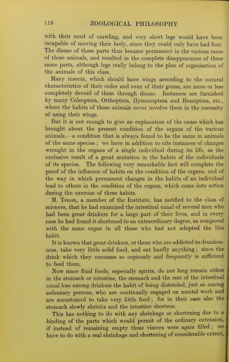 with their need of crawling, and very short legs would have been incapable of moving their body, since they could only have had four. The disuse of these parts thus became permanent in the various races of these animals, and resulted in the complete disappearance of these same parts, although legs really belong to the plan of organisation of the animals of this class. Many insects, which should have wings according to the natural characteristics of their order and even of their genus, are more or less completely devoid of them through disuse. Instances are furnished by many Coleoptera, Orthoptera, Hymenoptera and Hemiptera, etc., where the habits of these animals never involve them in the necessity of using their wings. But it is not enough to give an explanation of the cause which has brought about the present condition of the organs of the various animals,—a condition that is always found to be the same in animals of the same species ; we have in addition to cite instances of changes wrought in the organs of a single individual during its life, as the exclusive result of a great mutation in the habits of the individuals of its species. The following very remarkable fact will complete the proof of the influence of habits on the condition of the organs, and of the way in which permanent changes in the habits of an individual lead to others in the condition of the organs, which come into action during the exercise of these habits. M. Tenon, a member of the Institute, has notified to the class of sciences, that he had examined the intestinal canal of several men who had been great drinkers for a large part of their lives, and in every case he had found it shortened to an extraordinary degree, as compared with the same organ in all those who had not adopted the like habit. It is known that great drinkers, or those who are addicted to drunken- ness, take very little sohd food, and eat hardly anything; since the drink which they consume so copiously and frequently is sufl&cient to feed them. Now since fluid foods, especially spirits, do not long remain either in the stomach or intestine, the stomach and the rest of the intestinal canal lose among drinkers the habit of being distended, just as among sedentary persons, who are continually engaged on mental work and are accustomed to take very little food ; for in their case also the stomach slowly shrinks and the intestine shortens. This has nothing to do with any shrinkage or shortening due to a binding of the parts which would permit of the ordinary extension, if instead of remaining empty these viscera were again filled ; we have to do with a real shrinkage and shortening of considerable extent,