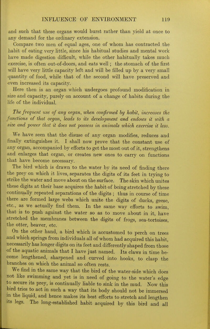 and such that these organs would burst rather than yield at once to any demand for the ordinary extension. Compare two men of equal ages, one of whom has contracted the habit of eating very httle, since his habitual studies and mental work have made digestion difficult, while the other habitually takes much exercise, is often out-of-doors, and eats well; the stomach of the first will have very httle capacity left and will be filled up by a very small quantity of food, while that of the second will have preserved and even increased its capacity. Here then is an organ which undergoes profound modification in size and capacity, purely on account of a change of habits during the hfe of the individual. The frequent use of any organ, when confirmed by habit, increases the functions of that organ, leads to its development and endows it with a size and power that it does not possess in animals which exercise it less. We have seen that the disuse of any organ modifies, reduces and finally extinguishes it. I shall now prove that the constant use of any organ, accompanied by efforts to get the most out of it, strengthens and enlarges that organ, or creates new ones to carry on functions that have become necessary. The bird which is drawn to the water by its need of finding there the prey on which it fives, separates the digits of its feet in trjang to strike the water and move about on the surface. The skin which unites these digits at their base acquires the habit of being stretched by these continually repeated separations of the digits ; thus in course of time there are formed large webs which unite the digits of ducks, geese, etc., as we actually find them. In the same way efforts to swim, that is to push against the water so as to move about in it, have stretched the membranes between the digits of frogs, sea-tortoises, the otter, beaver, etc. On the other hand, a bird which is accustomed to perch on trees and which springs from individuals all of whom had acquired this habit, necessarily has longer digits on its feet and differently shaped from those of the aquatic animals that I have just named. Its claws in time be- come lengthened, sharpened and curved into hooks, to clasp the branches on which the animal so often rests. We find in the same way that the bird of the water-side which does not like swimming and yet is in need of going to the water's edge to secure its prey, is continually hable to sink in the mud. Now this bird tries to act in such a way that its body should not be immersed m the hquid, and hence makes its best efforts to stretch and lengthen Its legs. The long-estabhshed habit acquired by this bird and all