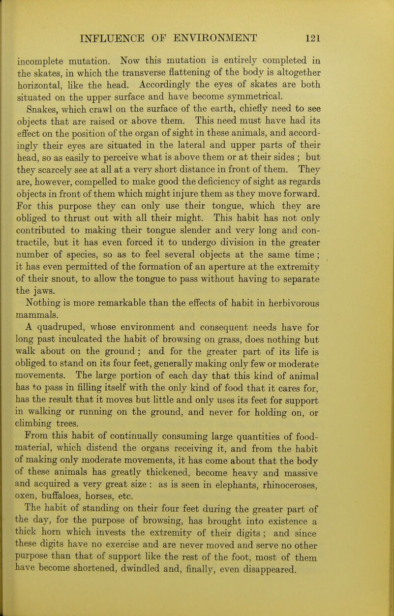 incomplete mutation. Now this mutation is entirely completed in the skates, in which the transverse flattening of the body is altogether horizontal, like the head. Accordingly the eyes of skates are both situated on the upper surface and have become symmetrical. Snakes, which crawl on the surface of the earth, chiefly need to see objects that are raised or above them. This need must have had its effect on the position of the organ of sight in these animals, and accord- ingly their eyes are situated in the lateral and upper parts of their head, so as easily to perceive what is above them or at their sides ; but they scarcely see at all at a very short distance in front of them. They are, however, compelled to make good the deficiency of sight as regards objects in front of them which might injure them as they move forward. For this purpose they can only use their tongue, which they are obhged to thrust out with all their might. This habit has not only contributed to making their tongue slender and very long and con- tractile, but it has even forced it to undergo division in the greater number of species, so as to feel several objects at the same time; it has even permitted of the formation of an aperture at the extremity of their snout, to allow the tongue to pass without having to separate the jaws. Nothing is more remarkable than the effects of habit in herbivorous mammals. A quadruped, whose environment and consequent needs have for long past inculcated the habit of browsing on grass, does nothing but walk about on the ground; and for the greater part of its life is obhged to stand on its four feet, generally making only few or moderate movements. The large portion of each day that this kind of animal has to pass in filhng itself with the only kind of food that it cares for, has the result that it moves but httle and only uses its feet for support in walking or running on the ground, and never for holding on, or climbing trees. From this habit of continually consuming large quantities of food- material, which distend the organs receiving it, and from the habit of making only moderate movements, it has come about that the body of these animals has greatly thickened, become heavy and massive and acquired a very great size : as is seen in elephants, rhinoceroses, oxen, buffaloes, horses, etc. The habit of standing on their four feet during the greater part of the day, for the purpose of browsing, has brought into existence a thick horn which invests the extremity of their digits ; and since these digits have no exercise and are never moved and serve no other purpose than that of support Kke the rest of the foot, most of them have become shortened, dwindled and, finally, even disappeared.