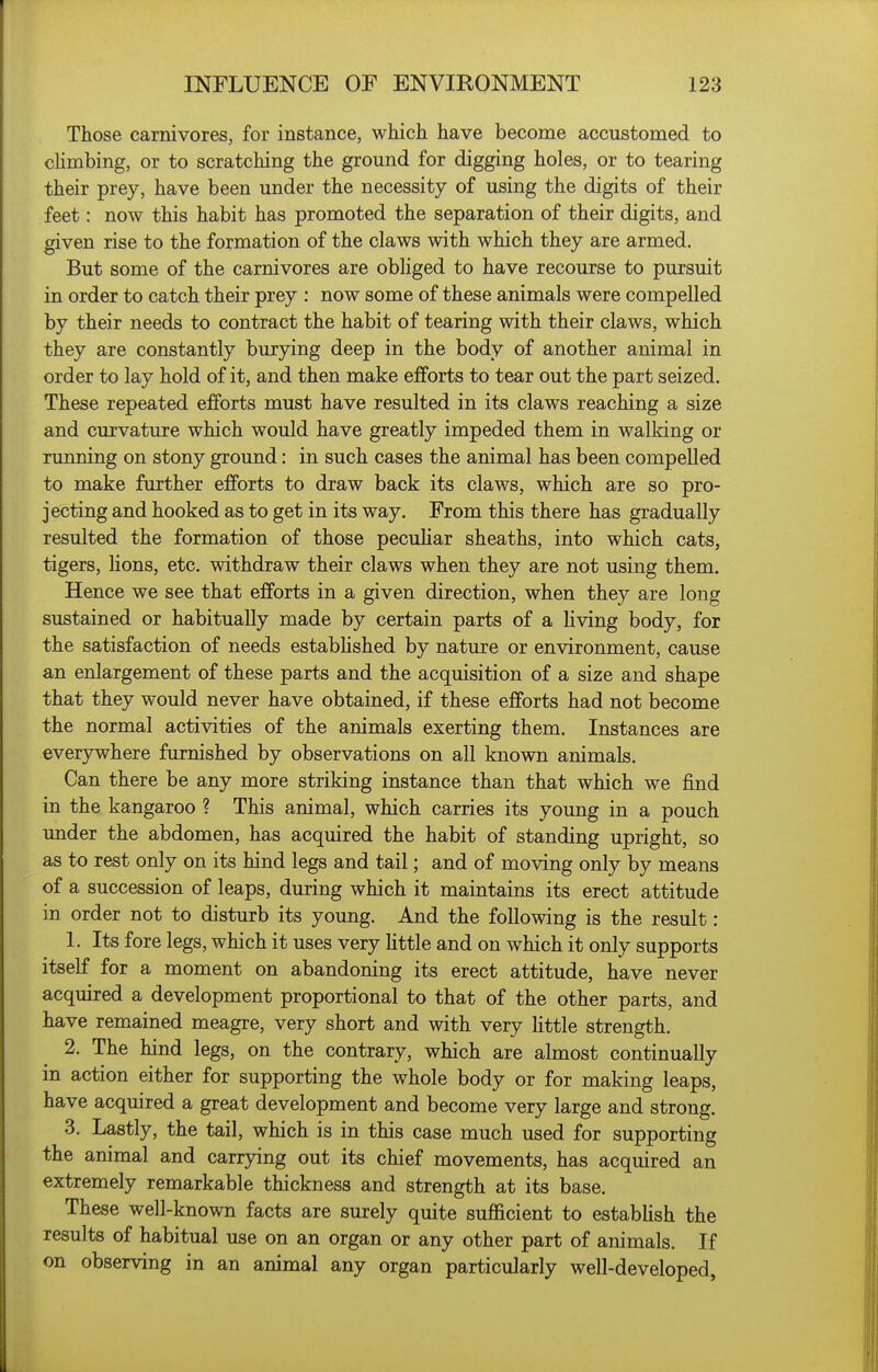 Those carnivores, for instance, which have become accustomed to climbing, or to scratching the ground for digging holes, or to tearing their prey, have been under the necessity of using the digits of their feet: now this habit has promoted the separation of their digits, and given rise to the formation of the claws with which they are armed. But some of the carnivores are obliged to have recourse to pursuit in order to catch their prey : now some of these animals were compelled by their needs to contract the habit of tearing with their claws, which they are constantly burying deep in the body of another animal in order to lay hold of it, and then make efforts to tear out the part seized. These repeated efforts must have resulted in its claws reaching a size and curvature which would have greatly impeded them in walking or running on stony ground: in such cases the animal has been compelled to make further efforts to draw back its claws, which are so pro- jecting and hooked as to get in its way. From this there has gradually resulted the formation of those peculiar sheaths, into which cats, tigers, Hons, etc. withdraw their claws when they are not using them. Hence we see that efforts in a given direction, when they are long sustained or habitually made by certain parts of a hving body, for the satisfaction of needs estabHshed by nature or environment, cause an enlargement of these parts and the acquisition of a size and shape that they would never have obtained, if these efforts had not become the normal activities of the animals exerting them. Instances are everjrvvhere furnished by observations on all known animals. Can there be any more striking instance than that which we find in the kangaroo ? This animal, which carries its young in a pouch under the abdomen, has acquired the habit of standing upright, so as to rest only on its hind legs and tail; and of moving only by means of a succession of leaps, during which it maintains its erect attitude in order not to disturb its young. And the following is the result: 1. Its fore legs, which it uses very Httle and on which it only supports itself for a moment on abandoning its erect attitude, have never acquired a development proportional to that of the other parts, and have remained meagre, very short and with very httle strength. 2. The hind legs, on the contrary, which are almost continually in action either for supporting the whole body or for making leaps, have acquired a great development and become very large and strong. 3. Lastly, the tail, which is in this case much used for supporting the animal and carrying out its chief movements, has acquired an extremely remarkable thickness and strength at its base. These well-known facts are surely quite sufficient to estabUsh the results of habitual use on an organ or any other part of animals. If on observing in an animal any organ particularly well-developed,