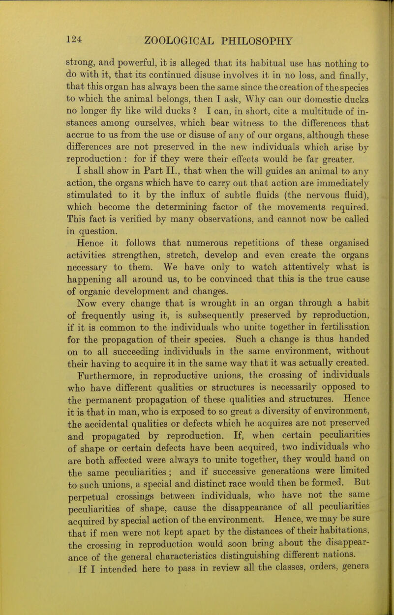 strong, and powerful, it is alleged that its habitual use has nothing to do with it, that its continued disuse involves it in no loss, and finally, that this organ has always been the same since the creation of the species to which the animal belongs, then I ask. Why can our domestic ducks no longer fly hke wild ducks ? I can, in short, cite a multitude of in- stances among ourselves, which bear witness to the differences that accrue to us from the use or disuse of any of our organs, although these differences are not preserved in the new individuals which arise by reproduction: for if they were their effects would be far greater. I shall show in Part II., that when the will guides an animal to any action, the organs which have to carry out that action are immediately stimulated to it by the influx of subtle fluids (the nervous fluid), which become the determining factor of the movements required. This fact is verified by many observations, and cannot now be called in question. Hence it follows that numerous repetitions of these organised activities strengthen, stretch, develop and even create the organs necessary to them. We have only to watch attentively what is happening all around us, to be convinced that this is the true cause of organic development and changes. Now every change that is wrought in an organ through a habit of frequently using it, is subsequently preserved by reproduction, if it is common to the individuals who unite together in fertilisation for the propagation of their species. Such a change is thus handed on to all succeeding individuals in the same environment, without their having to acquire it in the same way that it was actually created. Furthermore, in reproductive unions, the crossing of individuals who have different qualities or structures is necessarily opposed to the permanent propagation of these quaUties and structures. Hence it is that in man, who is exposed to so great a diversity of environment, the accidental qualities or defects which he acquires are not preserved and propagated by reproduction. If, when certain pecuharities of shape or certain defects have been acquired, two individuals who are both affected were always to unite together, they would hand on the same pecuharities ; and if successive generations were hmited to such unions, a special and distinct race would then be formed. But perpetual crossings between individuals, who have not the same peculiarities of shape, cause the disappearance of all pecuharities acquired by special action of the environment. Hence, we may be sure that if men were not kept apart by the distances of their habitations, the crossing in reproduction would soon bring about the disappear- ance of the general characteristics distinguishing different nations. If I intended here to pass in review all the classes, orders, genera