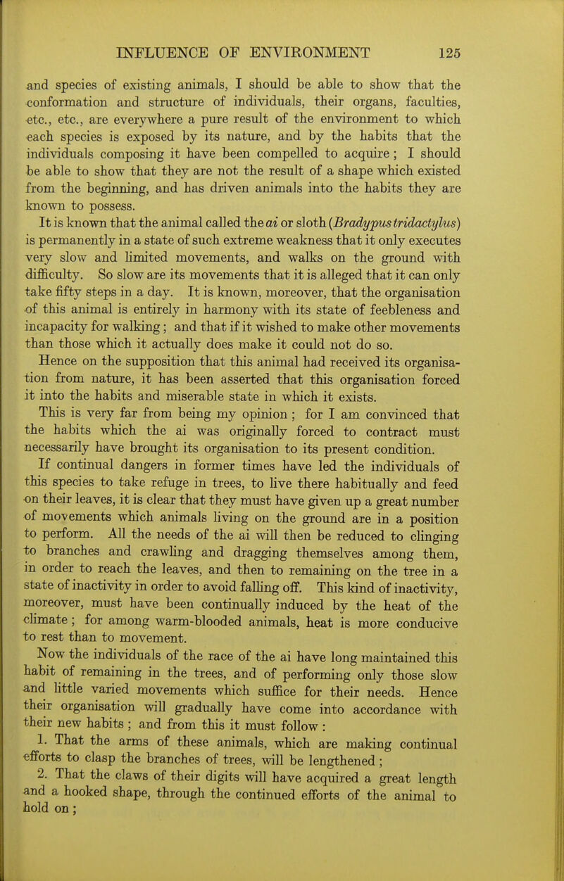 and species of existing animals, I should be able to show that the conformation and structure of individuals, their organs, faculties, etc., etc., are everywhere a pure result of the environment to which each species is exposed by its nature, and by the habits that the individuals composing it have been compelled to acquire; I should be able to show that they are not the result of a shape which existed from the beginning, and has driven animals into the habits they are known to possess. It is known that the animal called the ai or sloth {Bradypus tridactylus) is permanently in a state of such extreme weakness that it only executes very slow and hmited movements, and walks on the ground with difl&culty. So slow are its movements that it is alleged that it can only take fifty steps in a day. It is known, moreover, that the organisation •of this animal is entirely in harmony with its state of feebleness and incapacity for walking; and that if it wished to make other movements than those which it actually does make it could not do so. Hence on the supposition that this animal had received its organisa- tion from nature, it has been asserted that this organisation forced it into the habits and miserable state in which it exists. This is very far from being my opinion ; for I am convinced that the habits which the ai was originally forced to contract must necessarily have brought its organisation to its present condition. If continual dangers in former times have led the individuals of this species to take refuge in trees, to hve there habitually and feed ■on their leaves, it is clear that they must have given up a great number of movements which animals Hving on the ground are in a position to perform. All the needs of the ai will then be reduced to clinging to branches and crawhng and dragging themselves among them, in order to reach the leaves, and then to remaining on the tree in a state of inactivity in order to avoid falhng off. This kind of inactivity, moreover, must have been continually induced by the heat of the chmate; for among warm-blooded animals, heat is more conducive to rest than to movement. Now the individuals of the race of the ai have long maintained this habit of remaining in the trees, and of performing only those slow and Uttle varied movements which suffice for their needs. Hence their organisation will gradually have come into accordance with their new habits ; and from this it must follow : 1. That the arms of these animals, which are making continual efforts to clasp the branches of trees, will be lengthened; 2. That the claws of their digits will have acquired a great length and a hooked shape, through the continued efforts of the animal to hold on;