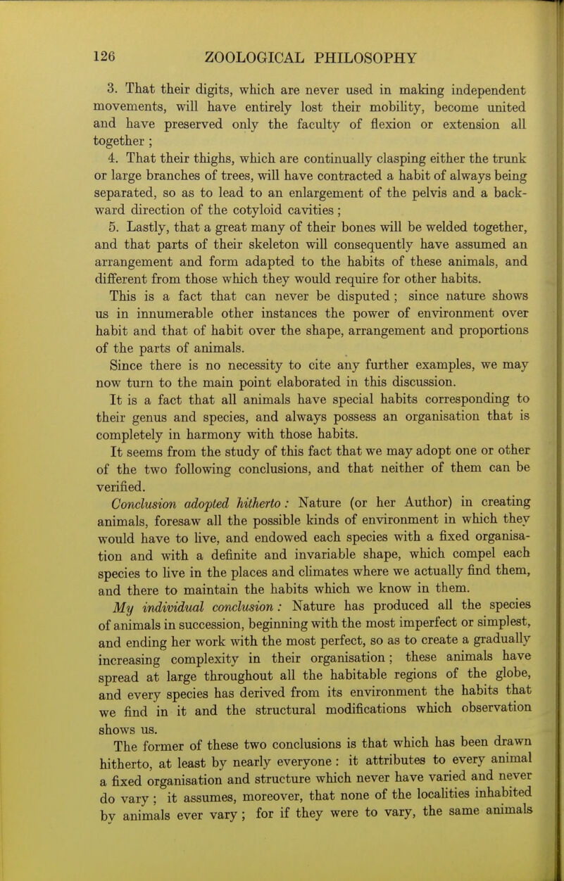 3. That their digits, which are never used in making independent movements, will have entirely lost their mobiUty, become united and have preserved only the faculty of flexion or extension all together ; 4. That their thighs, which are continually clasping either the trunk or large branches of trees, will have contracted a habit of always being separated, so as to lead to an enlargement of the pelvis and a back- ward direction of the cotyloid cavities ; 5. Lastly, that a great many of their bones will be welded together, and that parts of their skeleton will consequently have assumed an arrangement and form adapted to the habits of these animals, and different from those which they would require for other habits. This is a fact that can never be disputed ; since nature shows us in innumerable other instances the power of environment over habit and that of habit over the shape, arrangement and proportions of the parts of animals. Since there is no necessity to cite any further examples, we may now turn to the main point elaborated in this discussion. It is a fact that all animals have special habits corresponding to their genus and species, and always possess an organisation that is completely in harmony with those habits. It seems from the study of this fact that we may adopt one or other of the two following conclusions, and that neither of them can be verified. Conclusion adopted hitherto: Nature (or her Author) in creating animals, foresaw all the possible kinds of environment in which they would have to Uve, and endowed each species with a fixed organisa- tion and with a definite and invariable shape, which compel each species to hve in the places and cKmates where we actually find them, and there to maintain the habits which we know in them. My individital conclusion: Nature has produced all the species of animals in succession, beginning with the most imperfect or simplest, and ending her work with the most perfect, so as to create a gradually increasing complexity in their organisation; these animals have spread at large throughout all the habitable regions of the globe, and every species has derived from its environment the habits that we find in it and the structural modifications which observation shows us. The former of these two conclusions is that which has been drawn hitherto, at least by nearly everyone : it attributes to every animal a fixed organisation and structure which never have varied and never do vary ; it assumes, moreover, that none of the locahties inhabited bv animals ever vary; for if they were to vary, the same animals