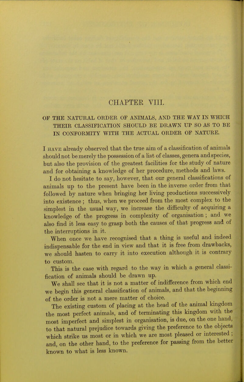 OF THE NATXJRAL ORDER OF ANIMALS, AND THE WAY IN WHICH THEIR CLASSIFICATION SHOULD BE DRAWN UP SO AS TO BE IN CONFORMITY WITH THE ACTUAL ORDER OF NATURE. I HAVE already observed that the true aim of a classification of animals should not be merely the possession of a list of classes, genera and species, but also the provision of the greatest facihties for the study of nature and for obtaining a knowledge of her procedure, methods and laws. I do not hesitate to say, however, that our general classifications of animals up to the present have been in the inverse order from that followed by nature when bringing her living productions successively into existence ; thus, when we proceed from the most complex to the simplest in the usual way, we increase the difficulty of acquiring a knowledge of the progress in complexity of organisation ; and we also find it less easy to grasp both the causes of that progress and of the interruptions in it. When once we have recognised that a thing is useful and indeed indispensable for the end in view and that it is free from drawbacks, we should hasten to carry it into execution although it is contrary to custom. This is the case with regard to the way in which a general classi- fication of animals should be drawn up. We shall see that it is not a matter of indifference from which end we begin this general classification of animals, and that the beginnmg of the order is not a mere matter of choice. The existing custom of placing at the head of the animal kingdom the most perfect animals, and of terminating this kingdom with the most imperfect and simplest in organisation, is due, on the one hand, to that natural prejudice towards giving the preference to the objects which strike us most or in which we are most pleased or interested; and, on the other hand, to the preference for passing from the better known to what is less known.