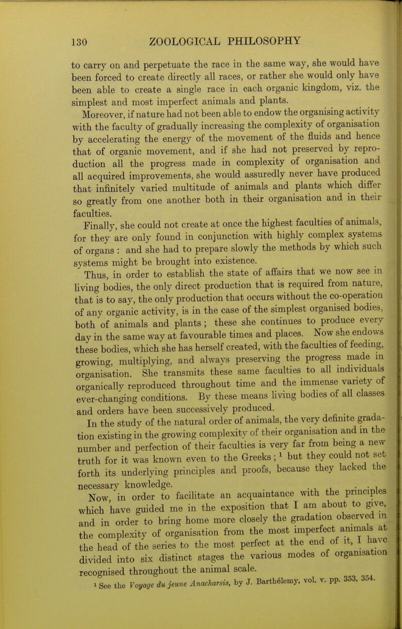 to carry on and perpetuate the race in the same way, she would have been forced to create directly all races, or rather she would only have been able to create a single race in each organic kingdom, viz. the simplest and most imperfect animals and plants. Moreover, if nature had not been able to endow the organising activity with the faculty of gradually increasing the complexity of organisation by accelerating the energy of the movement of the fluids and hence that of organic movement, and if she had not preserved by repro- duction all the progress made in complexity of organisation and all acquired improvements, she would assuredly never have produced that infinitely varied multitude of animals and plants which differ so greatly from one another both in their organisation and in their faculties. Finally, she could not create at once the highest faculties of animals, for they are only found in conjunction with highly complex systems of organs : and she had to prepare slowly the methods by which such systems might be brought into existence. Thus, in order to establish the state of affairs that we now see m Hving bodies, the only direct production that is required from nature, that is to say, the only production that occurs without the co-operation of any organic activity, is in the case of the simplest organised bodies, both of animals and plants; these she continues to produce every day in the same way at favourable times and places. Now she endows these bodies, which she has herself created, with the faculties of feeding, growing, multiplying, and always preserving the progress made in organisation. She transmits these same faculties to all individuals organically reproduced throughout time and the immense variety of ever-changing conditions. By these means hving bodies of all classes and orders have been successively produced. In the study of the natural order of animals, the very definite grada- tion existing in the growing complexity of their organisation and in the number and perfection of their faculties is very far from being a new truth for it was known even to the Greeks; ^ but they could not set forth its underlying principles and proofs, because they lacked the necessary knowledge. . , • • i Now in order to facilitate an acquaintance with the principles which have guided me in the exposition that I am about to give, and in order to bring home more closely the gradation observed in the complexity of organisation from the most [^P«^f^^*/.^7^,'^^^J the head of the series to the most perfect at the end of it, I ha^c divided into six distinct stages the various modes of orgamsation recognised throughout the animal scale. 1 See the Voyage du jeune Anaoharsis, by J. Barth61emy, vol. t. pp. 353, 354.