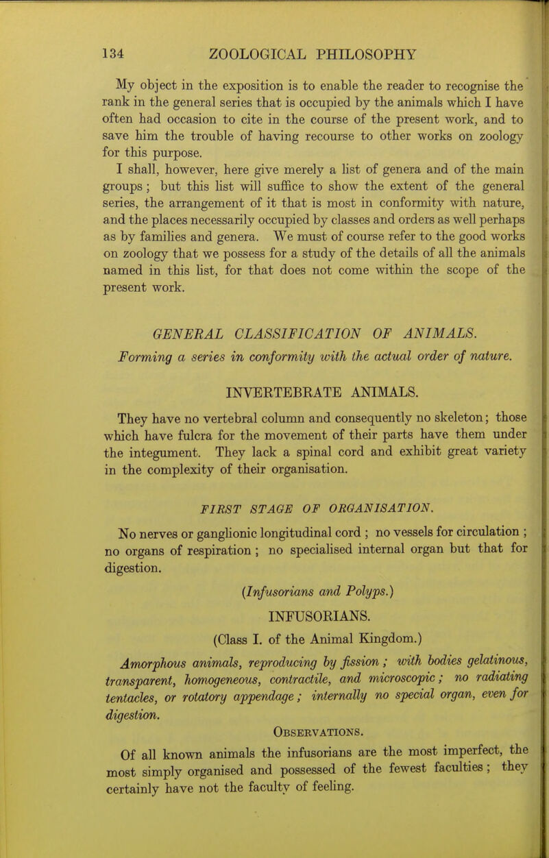 My object in the exposition is to enable the reader to recognise the rank in the general series that is occupied by the animals which I have often had occasion to cite in the course of the present work, and to save him the trouble of having recourse to other works on zoology for this purpose. I shall, however, here give merely a list of genera and of the main groups; but this list will sujffice to show the extent of the general series, the arrangement of it that is most in conformity with nature, and the places necessarily occupied by classes and orders as well perhaps as by families and genera. We must of course refer to the good works on zoology that we possess for a study of the details of all the animals named in this Ust, for that does not come within the scope of the present work. GENERAL CLASSIFICATION OF ANIMALS. Forming a series in conformity with the actual order of nature. INVERTEBRATE ANIMALS. They have no vertebral column and consequently no skeleton; those which have fulcra for the movement of their parts have them under the integument. They lack a spinal cord and exhibit great variety in the complexity of their organisation. FIRST STAGE OF ORGANISATION. No nerves or ganglionic longitudinal cord ; no vessels for circulation ; no organs of respiration; no specialised internal organ but that for digestion. (Infusorians and Polyps.) INFUSORIANS. (Class I. of the Animal Kingdom.) Amorphous animals, reproducing by fission; with bodies gelatinous, transparent, homogeneous, contractile, and microscopic; no radiating tentacles, or rotatory appendage; internally no special organ, even for digestion. Obseevations. Of all known animals the infusorians are the most imperfect, the most simply organised and possessed of the fewest faculties; they certainly have not the faculty of feeHng.