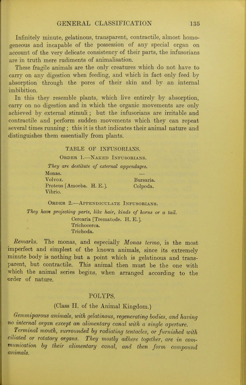 Infinitely minute, gelatinous, transparent, contractile, almost homo- geneous and incapable of the possession of any special organ on account of the very delicate consistency of their parts, the infusorians are in truth mere rudiments of animahsation. These fragile animals are the only creatures which do not have to carry on any digestion when feeding, and which in fact only feed by absorption through the pores of their skin and by an internal imbibition. In this they resemble plants, which Hve entirely by absorption, carry on no digestion and in which the organic movements are only achieved by external stimuh ; but the infusorians are irritable and contractile and perform sudden movements which they can repeat several times running ; this it is that indicates their animal nature and distinguishes them essentially from plants. TABLE OF INFUSORIANS. Order 1.—^Nakied Infusorians. They are destitute of external appendages. Monas. — Volvox. Bursaria. Proteus [Amoeba. H. E.]. Colpoda. Vibrio. Order 2.—Appendiculate Infusorians. They have projecting parts, like hair, kinds of horns or a tail. Cercaria [Trematode. H. E.]. Trichocerca. Trichoda. Remarks. The monas, and especially Monas termo, is the most imperfect and simplest of the known animals, since its extremely minute body is nothing but a point which is gelatinous and trans- parent, but contractile. This animal then must be the one with which the animal series begins, when arranged according to the order of nature. POLYPS. (Class II. of the Animal Kingdom.) Gemmiparous animals, with gelatinous, regenerating bodies, and having no internal organ except an alimentary canal with a single aperture. Terminal mouth, surrounded by radiating tentacles, or furnished with ciliated or rotatory organs. They mostly adhere together, are in com- munication by their alimentary canal, and then form compound animals.
