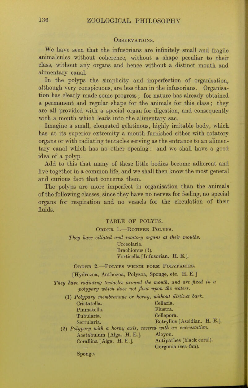 Observations. We have seen that the infusorians are infinitely small and fragile animalcules without coherence, without a shape peculiar to their class, without any organs and hence without a distinct mouth and alimentary canal. In the polyps the simphcity and imperfection of organisation, although very conspicuous, are less than in the infusorians. Organisa- tion has clearly made some progress ; for nature has already obtained a permanent and regular shape for the animals for this class; they are all provided with a special organ for digestion, and consequently with a mouth which leads into the aUmentary sac. Imagine a small, elongated gelatinous, highly irritable body, which has at its superior extremity a mouth furnished either with rotatory organs or with radiating tentacles serving as the entrance to an ahmen- tary canal which has no other opening: and we shall have a good idea of a polyp. Add to this that many of these httle bodies become adherent and Hve together in a common life, and we shall then know the most general and curious fact that concerns them. The polyps are more imperfect in organisation than the animals of the following classes, since they have no nerves for feehng, no special organs for respiration and no vessels for the circulation of their fluids. TABLE OF POLYPS. Order 1.—Rotifer Polyps. They have ciliated and rotatory organs at their mouths. Urceolaria. Brachionus (?). Vorticella [Infusorian. H. E.]. Order 2.—Polyps which form Polyparies. [Hydrozoa, Aathozoa, Polyzoa, Sponge, etc. H. E. ] They have radiating tentacles around the mouth, and are fixed in a polypary which does not float upon the waters. (1) Polypary membranous or horny, without distinct bark. Cristatella. Cellaria. Plumatella. Flustra. Tubularia. Cellepora. Sertularia. Botryllus [Ascidian. H. E.]. (2) Polypary with a horny axis, covered with an encrustation. Acetabulum [Alga. H. E.]. Alcyon. Corallina [Alga. H. E.]. Antipathes (black coral). Gorgonia (sea-fan). Sponge.