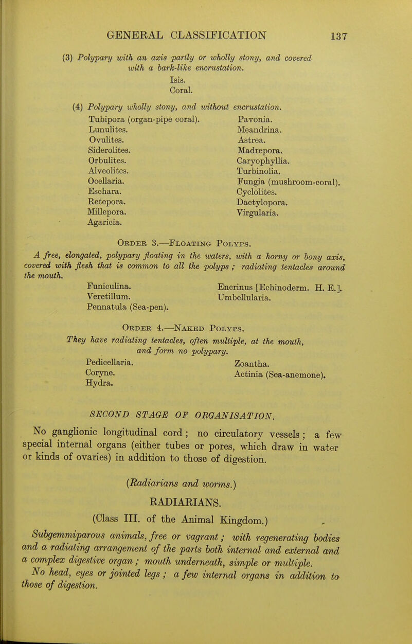(3) Polypary with an axis partly or wholly stony, and covered ivith a bark-like encrustation. Isis. Coral. (4) Polypary ivholly stony, and without encrustation. Tubipora (organ-pipe coral). Pavonia. Lunulites. Meandrina. Ovulites. Astrea. Siderolites. Madrepora. Orbulites. Caryophyllia. Alveolites. Turbinolia. Ocellaria. Fungia (mushroom-coral). Eschara. CycloHtes. Retepora. Dactylopora. Millepora. Virgularia. Agaricia. Order 3.—Floating Polyps. A free, elongated, polypary floating in the waters, with a horny or bony axis, covered with flesh that is common to all the polyps ; radiating tentacles around the mouth. Fimiculina. Encrinus [Echinoderm. H. E.]. Veretillum. Umbellularia. Pemiatula (Sea-pen). Order 4.—^Naked Polyps. They have radiating tentacles, often multiple, at the mouth, and form no polypary. Pedicellaria. Zoantha. Coryne. Actinia (Sea-anemone). Hydra. SECOND STAGE OF ORGANISATION. No ganglionic longitudinal cord; no circulatory vessels; a few special internal organs (either tubes or pores, whicli draw in water or kinds of ovaries) in addition to those of digestion. (Radiarians and worms.) RADIARIANS. (Class III. of the Animal Kingdom.) Subgemmiparous animals, free or vagrant; with regenerating bodies and a radiating arrangement of the parts both internal and external and a complex digestive organ ; mouth underneath, simple or multiple. No head, eyes or jointed legs ; a few internal organs in addition to those of digestion.
