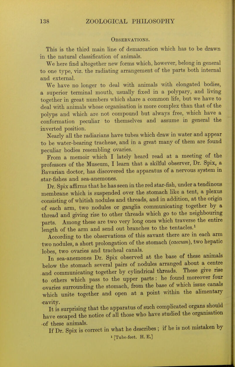 Observations. This is the third main line of demarcation which has to be drawn in the natural classification of animals. We here find altogether new forms which, however, belong in general to one type, viz. the radiating arrangement of the parts both internal and external. We have no longer to deal with animals with elongated bodies, 3, superior terminal mouth, usually fixed in a polypary, and hving together in great numbers which share a common fife, but we have to deal with animals whose organisation is more complex than that of the polyps and which are not compound but always free, which have a conformation pecuhar to themselves and assume in general the inverted position. Nearly all the radiarians have tubes which draw in water and appear to be water-bearing tracheae, and in a great many of them are found pecuhar bodies resembhng ovaries. From a memoir which I lately heard read at a meeting of the professors of the Museum, I learn that a skilful observer. Dr. Spix, a Bavarian doctor, has discovered the apparatus of a nervous system in star-fishes and sea-anemones. Dr. Spix affirms that he has seen in the red star-fish, under a tendinous membrane which is suspended over the stomach Hke a tent, a plexus consisting of whitish nodules and threads, and in addition, at the origin of each arm, two nodules or gangha communicating together by a thread and giving rise to other threads which go to the neighbouring parts. Among these are two very long ones which traverse the entire length of the arm and send out branches to the tentacles. ^ According to the observations of this savant there are in each arm two nodules, a short prolongation of the stomach (caecum), two hepatic lobes, two ovaries and tracheal canals. In sea-anemones Dr. Spix observed at the base of these animals below the stomach several pairs of nodules arranged about a centre and communicating together by cyhndrical threads. These give rise to others which pass to the upper parts : he found moreover four ovaries surrounding the stomach, from the base of which issue canals which unite together and open at a point within the ahmentary ^'^ItTs surprising that the apparatus of such comphcated organs should have escaped the notice of all those who have studied the orgamsation •of these animals. , • i v If Dr. Spix is correct in what he describes ; if he is not mistaken by 1 [Tube-feet. H.E.]
