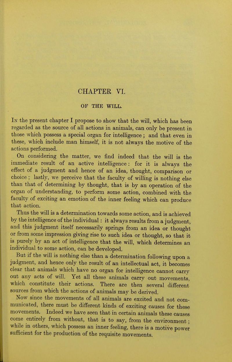 CHAPTER VL OP THE WILL. In the present chapter I propose to show that the will, which has been regarded as the source of all actions in animals, can only be present in those which possess a special organ for intelhgence; and that even in these, which include man himself, it is not always the motive of the actions performed. On considering the matter, we find indeed that the will is the immediate result of an active intelhgence: for it is always the effect of a judgment and hence of an idea, thought, comparison or choice; lastly, we perceive that the faculty of wilHng is nothing else than that of determining by thought, that is by an operation of the organ of understanding, to perform some action, combined with the faculty of exciting an emotion of the inner feeUng which can produce that action. Thus the will is a determination towards some action, and is achieved by the intelhgence of the individual: it always results from a judgment, and this judgment itself necessarily springs from an idea or thought or from some impression giving rise to such idea or thought, so that it is purely by an act of intelhgence that the will, which determines an individual to some action, can be developed. But if the will is nothing else than a determination following upon a judgment, and hence only the result of an intellectual act, it becomes clear that animals which have no organ for intelhgence cannot carry out any acts of will. Yet all these animals carry out movements, which constitute their actions. There are then several different sources from which the actions of animals may be derived. Now since the movements of all animals are excited and not com- municated, there must be different kinds of exciting causes for these movements. Indeed we have seen that in certain animals these causes come entirely from without, that is to say, from the environment; while in others, which possess an inner feehng, there is a motive power suflBcient for the production of the requisite movements.