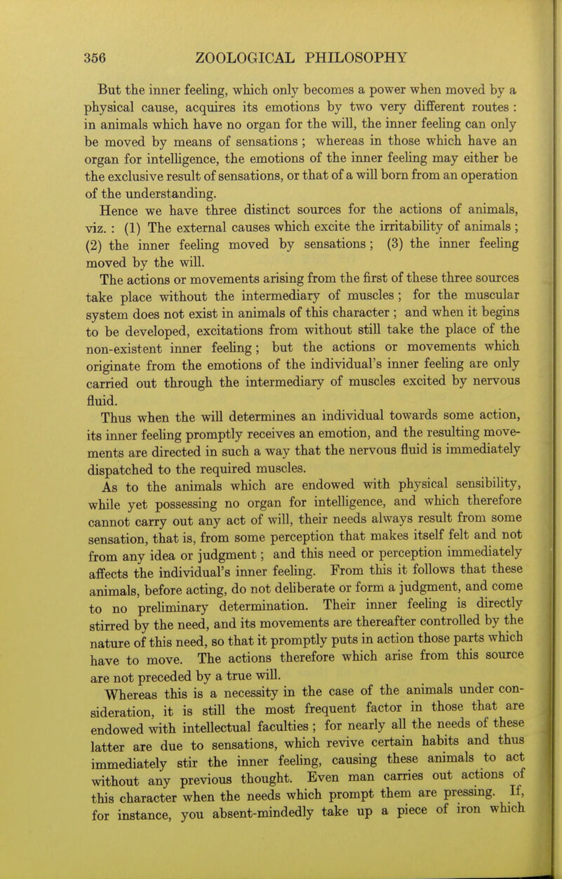 But the inner feeling, which only becomes a power when moved by a physical cause, acquires its emotions by two very different routes : in animals which have no organ for the will, the inner feeUng can only be moved by means of sensations ; whereas in those which have an organ for intelhgence, the emotions of the inner feeling may either be the exclusive result of sensations, or that of a will born from an operation of the understanding. Hence we have three distinct sources for the actions of animals, viz. : (1) The external causes which excite the irritabihty of animals ; (2) the inner feeling moved by sensations; (3) the inner feehng moved by the will. The actions or movements arising from the first of these three sources take place without the intermediary of muscles ; for the muscular system does not exist in animals of this character ; and when it begins to be developed, excitations from without stiU take the place of the non-existent inner feehng; but the actions or movements which originate from the emotions of the individual's inner feehng are only carried out through the intermediary of muscles excited by nervous fluid. Thus when the will determines an individual towards some action, its inner feehng promptly receives an emotion, and the resulting move- ments are directed in such a way that the nervous fluid is immediately dispatched to the required muscles. As to the animals which are endowed with physical sensibihty, while yet possessing no organ for intelligence, and which therefore cannot carry out any act of will, their needs always result from some sensation, that is, from some perception that makes itself felt and not from any idea or judgment; and this need or perception immediately affects the individual's inner feehng. From this it follows that these animals, before acting, do not dehberate or form a judgment, and come to no prehminary determination. Their inner feehng is directly stirred by the need, and its movements are thereafter controlled by the nature of this need, so that it promptly puts in action those parts which have to move. The actions therefore which arise from this source are not preceded by a true will. Whereas this is a necessity in the case of the animals under con- sideration, it is still the most frequent factor in those that are endowed with intellectual faculties ; for nearly all the needs of these latter are due to sensations, which revive certain habits and thus immediately stir the inner feehng, causing these animals to act without any previous thought. Even man carries out actions of this character when the needs which prompt them are pressing. If, for instance, you absent-mindedly take up a piece of iron which