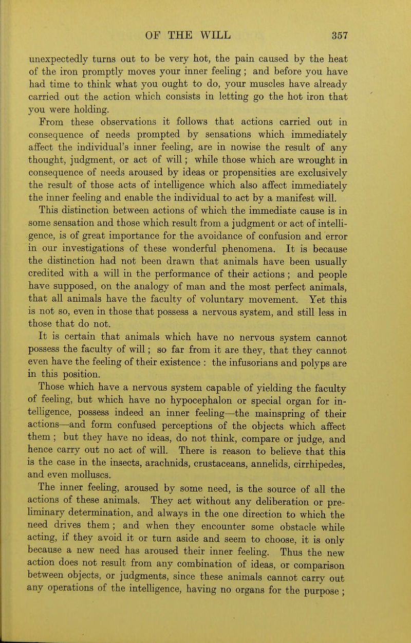 unexpectedly turns out to be very hot, the pain caused by the heat of the iron promptly moves your inner feeling; and before you have had time to think what you ought to do, your muscles have already carried out the action which consists in letting go the hot iron that you were holding. From these observations it follows that actions carried out in consequence of needs prompted by sensations which immediately affect the individual's inner feeHng, are in nowise the result of any thought, judgment, or act of wiU; while those which are wrought in consequence of needs aroused by ideas or propensities are exclusively the result of those acts of intelHgence which also affect immediately the inner feeHng and enable the individual to act by a manifest will. This distinction between actions of which the immediate cause is in some sensation and those which result from a judgment or act of intelli- gence, is of great importance for the avoidance of confusion and error in our investigations of these wonderful phenomena. It is because the distinction had not been drawn that animals have been usually credited with a will in the performance of their actions; and people have supposed, on the analogy of man and the most perfect animals, that all animals have the faculty of voluntary movement. Yet this is not so, even in those that possess a nervous system, and still less in those that do not. It is certain that animals which have no nervous system cannot possess the faculty of will; so far from it are they, that they cannot even have the feehng of their existence : the infusorians and polyps are in this position. Those which have a nervous system capable of yielding the faculty of feehng, but which have no hypocephalon or special organ for in- telHgence, possess indeed an inner feeHng—the mainspring of their actions—and form confused perceptions of the objects which affect them; but they have no ideas, do not think, compare or judge, and hence carry out no act of will. There is reason to beHeve that this is the case in the insects, arachnids, crustaceans, anneHds, cirrhipedes, and even molluscs. The inner feeHng, aroused by some need, is the source of all the actions of these animals. They act without any dehberation or pre- Hminary determination, and always in the one direction to which the need drives them; and when they encounter some obstacle while acting, if they avoid it or turn aside and seem to choose, it is only because a new need has aroused their inner feeling. Thus the new action does not result from any combination of ideas, or comparison between objects, or judgments, since these animals cannot carry out any operations of the intelligence, having no organs for the purpose;