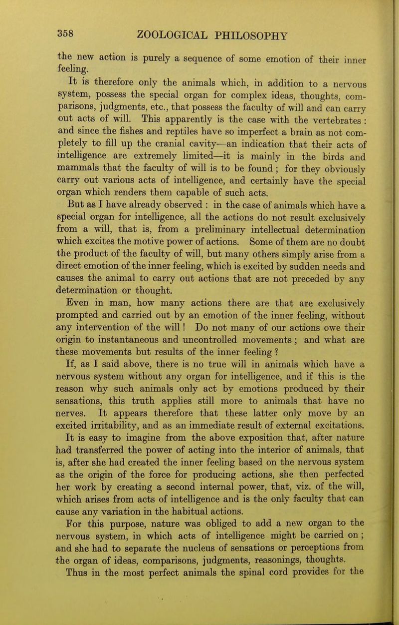 the new action is purely a sequence of some emotion of their inner feeling. It is therefore only the animals which, in addition to a nervous system, possess the special organ for complex ideas, thoughts, com- parisons, judgments, etc., that possess the faculty of will and can carry out acts of will. This apparently is the case with the vertebrates : and since the fishes and reptiles have so imperfect a brain as not com- pletely to fill up the cranial cavity—an indication that their acts of intelhgence are extremely hmited—it is mainly in the birds and mammals that the faculty of will is to be found ; for they obviously carry out various acts of intelhgence, and certainly have the special organ which renders them capable of such acts. But as I have already observed : in the case of animals which have a special organ for intelhgence, all the actions do not result exclusively from a will, that is, from a prehminary intellectual determination which excites the motive power of actions. Some of them are no doubt the product of the faculty of will, but many others simply arise from a direct emotion of the inner feehng, which is excited by sudden needs and causes the animal to carry out actions that are not preceded by any determination or thought. Even in man, how many actions there are that are exclusively prompted and carried out by an emotion of the inner feehng, without any intervention of the will! Do not many of our actions owe their origin to instantaneous and uncontrolled movements; and what are these movements but results of the inner feehng ? If, as I said above, there is no true will in animals which have a nervous system without any organ for intelligence, and if this is the reason why such animals only act by emotions produced by their sensations, this truth apphes still more to animals that have no nerves. It appears therefore that these latter only move by an excited irritabihty, and as an immediate result of external excitations. It is easy to imagine from the above exposition that, after nature had transferred the power of acting into the interior of animals, that is, after she had created the inner feehng based on the nervous system as the origin of the force for producing actions, she then perfected her work by creating a second internal power, that, viz. of the will, which arises from acts of intelligence and is the only faculty that can cause any variation in the habitual actions. For this purpose, nature was obhged to add a new organ to the nervous system, in which acts of intelhgence might be carried on; and she had to separate the nucleus of sensations or perceptions from the organ of ideas, comparisons, judgments, reasonings, thoughts. Thus in the most perfect animals the spinal cord provides for the