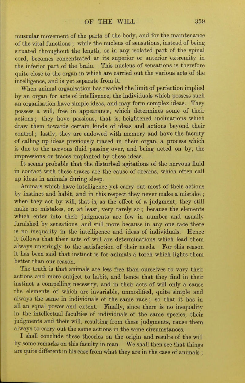 muscular movement of the parts of the body, and for the maintenance of the vital functions ; while the nucleus of sensations, instead of being situated throughout the length, or in any isolated part of the spinal cord, becomes concentrated at its superior or anterior extremity in the inferior part of the brain. This nucleus of sensations is therefore quite close to the organ in which are carried out the various acts of the intelhgence, and is yet separate from it. When animal organisation has reached the limit of perfection implied by an organ for acts of intelhgence, the individuals which possess such an organisation have simple ideas, and may form complex ideas. They possess a will, free in appearance, which determines some of their actions; they have passions, that is, heightened inchnations which draw them towards certain kinds of ideas and actions beyond their control; lastly, they are endowed with memory and have the faculty of calhng up ideas previously traced in their organ, a process which is due to the nervous fluid passing over, and being acted on by, the impressions or traces implanted by these ideas. It seems probable that the disturbed agitations of the nervous fluid in contact with these traces are the cause of dreams, which often call up ideas in animals during sleep. Animals which have intelhgence yet carry out most of their actions by instinct and habit, and in this respect they never make a mistake ; when they act by will, that is, as the effect of a judgment, they still make no mistakes, or, at least, very rarely so ; because the elements which enter into their judgments are few in number and usually furnished by sensations, and still more because in any one race there is no inequahty in the intelhgence and ideas of individuals. Hence it follows that their acts of will are determinations which lead them always unerringly to the satisfaction of their needs. For this reason it has been said that instinct is for animals a torch which hghts them better than our reason. The truth is that animals are less free than ourselves to vary their actions and more subject to habit, and hence that they find in their instinct a compelhng necessity, and in their acts of will only a cause the elements of which are invariable, unmodified, quite simple and always the same in individuals of the same race; so that it has in all an equal power and extent. Finally, since there is no inequahty in the intellectual faculties of individuals of the same species, their judgments and their will, resulting from these judgments, cause them always to carry out the same actions in the same circumstances. I shall conclude these theories on the origin and results of the will by some remarks on this faculty in man. We shall then see that things are quite different in his case from what they are in the case of animals ;