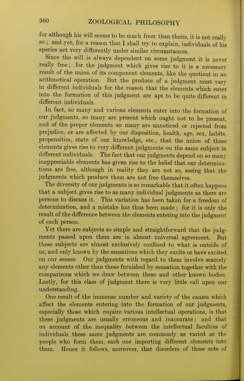 for although his will seems to be much freer than theirs, it is not really so ; and yet, for a reason that I shall try to explain, individuals of his species act very differently under similar circumstances. Since the will is always dependent on some judgment it is never really free; for the judgment which gives rise to it is a necessary result of the union of its component elements, Hke the quotient in an arithmetical operation. But the produce of a judgment must vary in different individuals for the reason that the elements which enter into the formation of this judgment are apt to be quite different in different individuals. In fact, so many and various elements enter into the formation of our judgments, so many are present which ought not to be present, and of the proper elements so many are unnoticed or rejected from prejudice, or are affected by our disposition, health, age, sex, habits, propensities, state of our knowledge, etc., that the union of these elements gives rise to very different judgments on the same subject in different individuals. The fact that our judgments depend on so many inappreciable elements has given rise to the belief that our determina- tions are free, although in reaUty they are not so, seeing that the judgments which produce them are not free themselves. The diversity of our judgments is so remarkable that it often happens that a subject gives rise to as many individual judgments as there are persons to discuss it. This variation has been taken for a freedom of determination, and a mistake has thus been made; for it is only the result of the difference between the elements entering into the judgment of each person. Yet there are subjects so simple and straightforward that the judg- ments passed upon them are in almost imiversal agreement. But these subjects are almost exclusively confined to what is outside of us, and only known by the sensations which they excite or have excited on our senses. Our judgments with regard to them involve scarcely any elements other than those furnished by sensation together with the comparisons which we draw between these and other known bodies. Lastly, for this class of judgment there is very httle call upon our understanding. One result of the immense number and variety of the causes which affect the elements entering into the formation of our judgments, especially those which require various intellectual operations, is that these judgments are usually erroneous and inaccurate; and that on account of the inequaUty between the intellectual faculties of individuals these same judgments are commonly as varied as the people who form them, each one importing different elements into them. Hence it follows, moreover, that disorders of these acts of