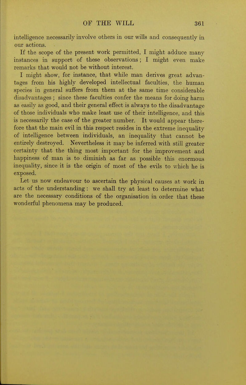 intelligence necessarily involve others in our wills and consequently in our actions. If the scope of the present work permitted, I might adduce many instances in support of these observations; I might even make remarks that would not be without interest. I might show, for instance, that while man derives great advan- tages from his highly developed intellectual faculties, the human species in general suffers from them at the same time considerable disadvantages ; since these faculties confer the means for doing harm as easily as good, and their general effect is always to the disadvantage of those individuals who make least use of their intelligence, and tMs is necessarily the case of the greater number. It would appear there- fore that the main evil in this respect resides in the extreme inequaHty of intelhgence between individuals, an inequaHty that cannot be entirely destroyed. Nevertheless it may be inferred with still greater certainty that the thing most important for the improvement and happiness of man is to diminish as far as possible this enormous inequaHty, since it is the origin of most of the evils to vv^hich he is exposed. Let us now endeavour to ascertain the physical causes at work in acts of the understanding: we shall try at least to determine what are the necessary conditions of the organisation in order that these wonderful phenomena may be produced.