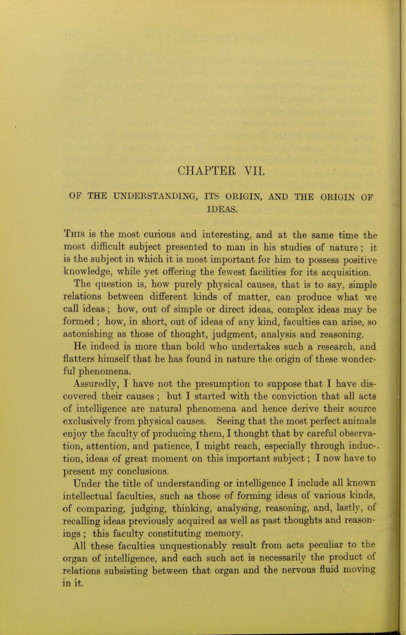 OF THE UNDERSTANDING, ITS ORIGIN, AND THE ORIGIN OF IDEAS. This is the most curious and interesting, and at the same time the most difficult subject presented to man in his studies of nature; it is the subject in which it is most important for him to possess positive knowledge, while yet offering the fewest facihties for its acquisition. The question is, how purely physical causes, that is to say, simple relations between different kinds of matter, can produce what we call ideas; how, out of simple or direct ideas, complex ideas may be formed ; how, in short, out of ideas of any kind, faculties can arise, so astonishing as those of thought, judgment, analysis and reasoning. He indeed is more than bold who undertakes such a research, and flatters himself that he has found in nature the origin of these wonder- ful phenomena. Assuredly, I have not the presumption to suppose that I have dis- covered their causes ; but I started with the conviction that all acts of intelligence are natural phenomena and hence derive their source exclusively from physical causes. Seeing that the most perfect animals enjoy the faculty of producing them, I thought that by careful observa- tion, attention, and patience, I might reach, especially through indue-, tion, ideas of great moment on this important subject; I now have to present my conclusions. Under the title of understanding or intelhgence I include all known intellectual faculties, such as those of forming ideas of various kinds, of comparing, judging, thinking, analysing, reasoning, and, lastly, of recalling ideas previously acquired as well as past thoughts and reason- ings ; this faculty constituting memory. All these faculties unquestionably result from acts pecuhar to the organ of intelligence, and each such act is necessarily the product of relations subsisting between that organ and the nervous fluid moving in it.