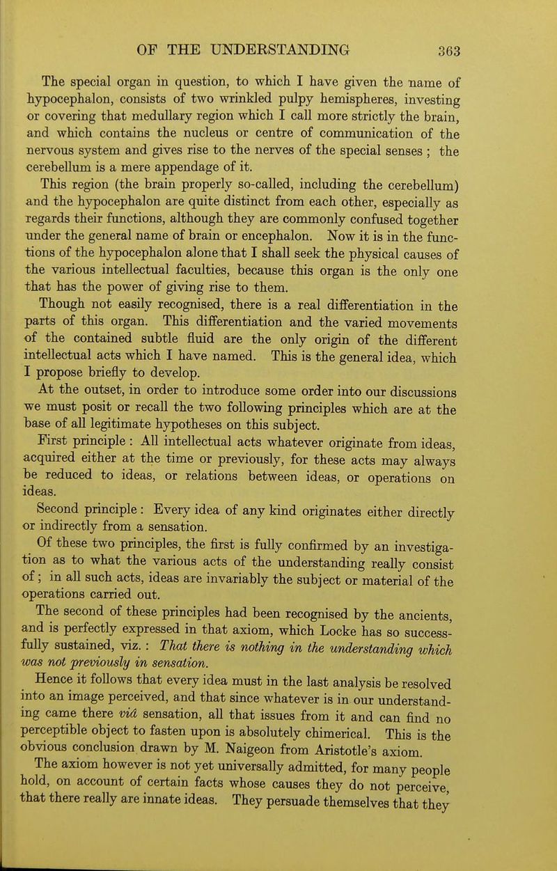 The special organ in question, to which I have given the name of hypocephalon, consists of two wrinkled pulpy hemispheres, investing or covering that medullary region which I call more strictly the brain, and which contains the nucleus or centre of communication of the nervous system and gives rise to the nerves of the special senses ; the cerebellum is a mere appendage of it. This region (the brain properly so-called, including the cerebellum) and the hypocephalon are quite distinct from each other, especially as regards their functions, although they are commonly confused together under the general name of brain or encephalon. Now it is in the func- tions of the hypocephalon alone that I shall seek the physical causes of the various intellectual faculties, because this organ is the only one that has the power of giving rise to them. Though not easily recognised, there is a real differentiation in the parts of this organ. This differentiation and the varied movements of the contained subtle fluid are the only origin of the different intellectual acts which I have named. This is the general idea, which I propose briefly to develop. At the outset, in order to introduce some order into our discussions we must posit or recall the two following principles which are at the base of all legitimate hypotheses on this subject. First principle : All intellectual acts whatever originate from ideas, acquired either at the time or previously, for these acts may always be reduced to ideas, or relations between ideas, or operations on ideas. Second principle : Every idea of any kind originates either directly or indirectly from a sensation. Of these two principles, the first is fully confirmed by an investiga- tion as to what the various acts of the understanding really consist of; in all such acts, ideas are invariably the subject or material of the operations carried out. The second of these principles had been recognised by the ancients, and is perfectly expressed in that axiom, which Locke has so success- fully sustained, viz.: That there is nothing in the understanding which was not jpreviously in sensation. Hence it follows that every idea must in the last analysis be resolved into an image perceived, and that since whatever is in our understand- ing came there vid sensation, all that issues from it and can find no perceptible object to fasten upon is absolutely chimerical. This is the obvious conclusion drawn by M. Naigeon from Aristotle's axiom. The axiom however is not yet universally admitted, for many people hold, on account of certain facts whose causes they do not perceive that there really are innate ideas. They persuade themselves that they