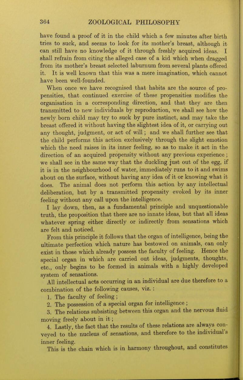 have found a proof of it in the child which a few minutes after birth tries to suck, and seems to look for its mother's breast, although it can still have no knowledge of it through freshly acquired ideas. I shall refrain from citing the alleged case of a kid which when dragged from its mother's breast selected laburnum from several plants offered it. It is well known that this was a mere imagination, which cannot have been well-founded. When once we have recognised that habits are the source of pro- pensities, that continued exercise of these propensities modifies the organisation in a corresponding direction, and that they are then transmitted to new individuals by reproduction, we shall see how the newly born child may try to suck by pure instinct, and may take the breast offered it without having the sUghtest idea of it, or carrying out any thought, judgment, or act of will; and we shall further see that the child performs this action exclusively through the sUght emotion which the need raises in its inner feeUng, so as to make it act in the direction of an acquired propensity without any previous experience ; we shall see in the same way that the duckHng just out of the egg, if it is in the neighbourhood of water, immediately runs to it and swims about on the surface, without having any idea of it or knowing what it does. The animal does not perform this action by any intellectual deUberation, but by a transmitted propensity evoked by its inner feeUng without any call upon the intelHgence. I lay down, then, as a fundamental principle and unquestionable truth, the proposition that there are no innate ideas, but that all ideas whatever spring either directly or indirectly from sensations which are felt and noticed. From this principle it follows that the organ of intelUgence, being the ultimate perfection which nature has bestowed on animals, can only exist in those which already possess the faculty of feeling. Hence the special organ in which are carried out ideas, judgments, thoughts, etc., only begins to be formed in animals with a highly developed system of sensations. All intellectual acts occurring in an individual are due therefore to a combination of the following causes, viz. : 1. The faculty of feeUng; 2. The possession of a special organ for intelligence ; 3. The relations subsisting between this organ and the nervous fluid moving freely about in it; 4. Lastly, the fact that the results of these relations are always con- veyed to the nucleus of sensations, and therefore to the individual's inner feeUng. This is the chain which is in harmony throughout, and constitutes