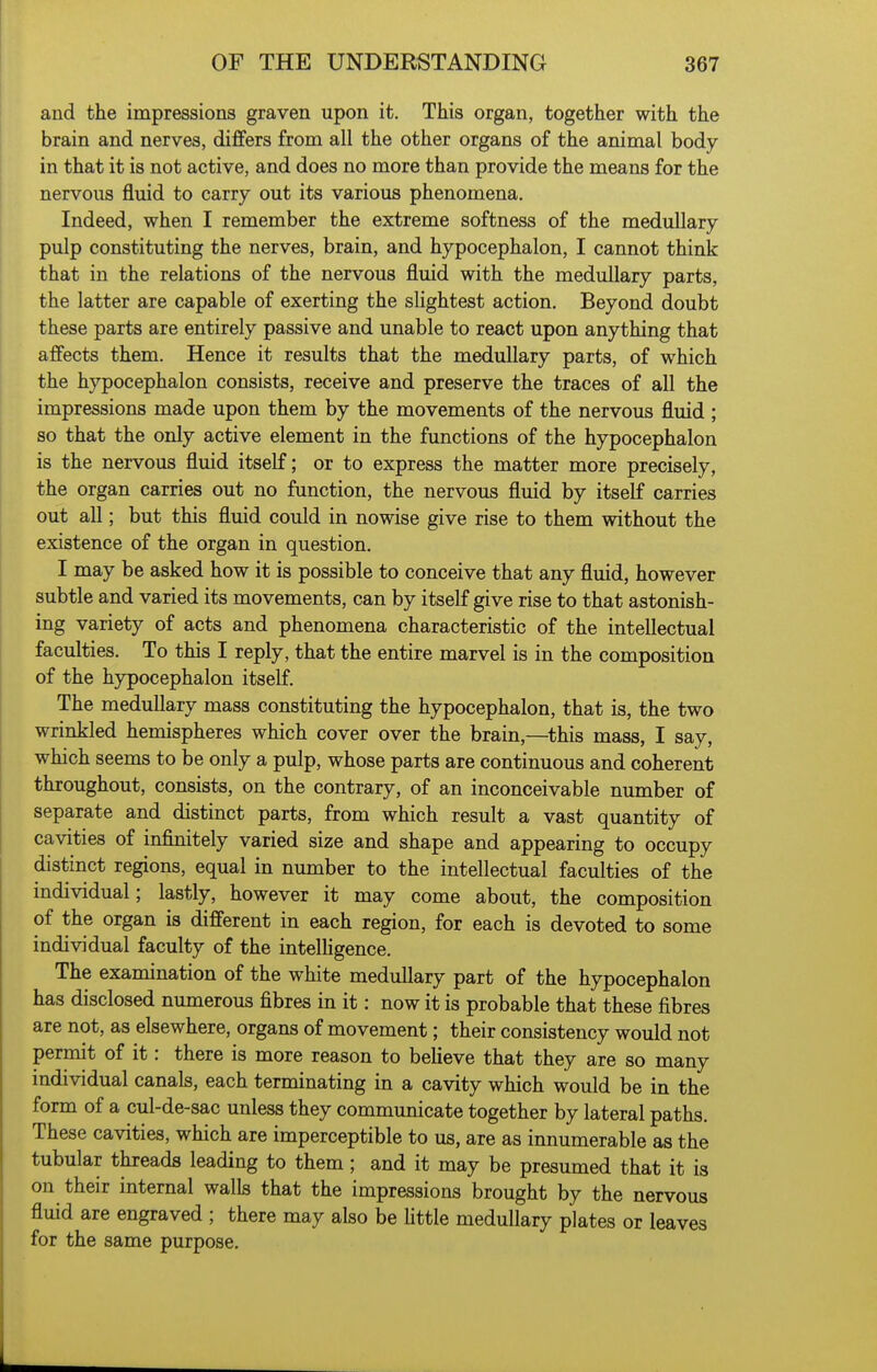 and the impressions graven upon it. This organ, together with the brain and nerves, differs from all the other organs of the animal body in that it is not active, and does no more than provide the means for the nervous fluid to carry out its various phenomena. Indeed, when I remember the extreme softness of the medullary pulp constituting the nerves, brain, and hypocephalon, I cannot think that in the relations of the nervous fluid with the medullary parts, the latter are capable of exerting the slightest action. Beyond doubt these parts are entirely passive and unable to react upon anything that affects them. Hence it results that the medullary parts, of which the hypocephalon consists, receive and preserve the traces of all the impressions made upon them by the movements of the nervous fluid ; so that the only active element in the functions of the hypocephalon is the nervous fluid itself; or to express the matter more precisely, the organ carries out no function, the nervous fluid by itself carries out all; but this fluid could in nowise give rise to them without the existence of the organ in question. I may be asked how it is possible to conceive that any fluid, however subtle and varied its movements, can by itself give rise to that astonish- ing variety of acts and phenomena characteristic of the intellectual faculties. To this I reply, that the entire marvel is in the composition of the hypocephalon itself. The medullary mass constituting the hypocephalon, that is, the two wrinkled hemispheres which cover over the brain,—this mass, I say, which seems to be only a pulp, whose parts are continuous and coherent throughout, consists, on the contrary, of an inconceivable number of separate and distinct parts, from which result a vast quantity of cavities of infinitely varied size and shape and appearing to occupy distinct regions, equal in number to the intellectual faculties of the individual; lastly, however it may come about, the composition of the organ is different in each region, for each is devoted to some individual faculty of the intelhgence. The examination of the white medullary part of the hypocephalon has disclosed numerous fibres in it: now it is probable that these fibres are not, as elsewhere, organs of movement; their consistency would not permit of it: there is more reason to believe that they are so many individual canals, each terminating in a cavity which would be in the form of a cul-de-sac unless they communicate together by lateral paths. These cavities, which are imperceptible to us, are as innumerable as the tubular threads leading to them ; and it may be presumed that it is on their internal walls that the impressions brought by the nervous fluid are engraved ; there may also be little medullary plates or leaves for the same purpose.