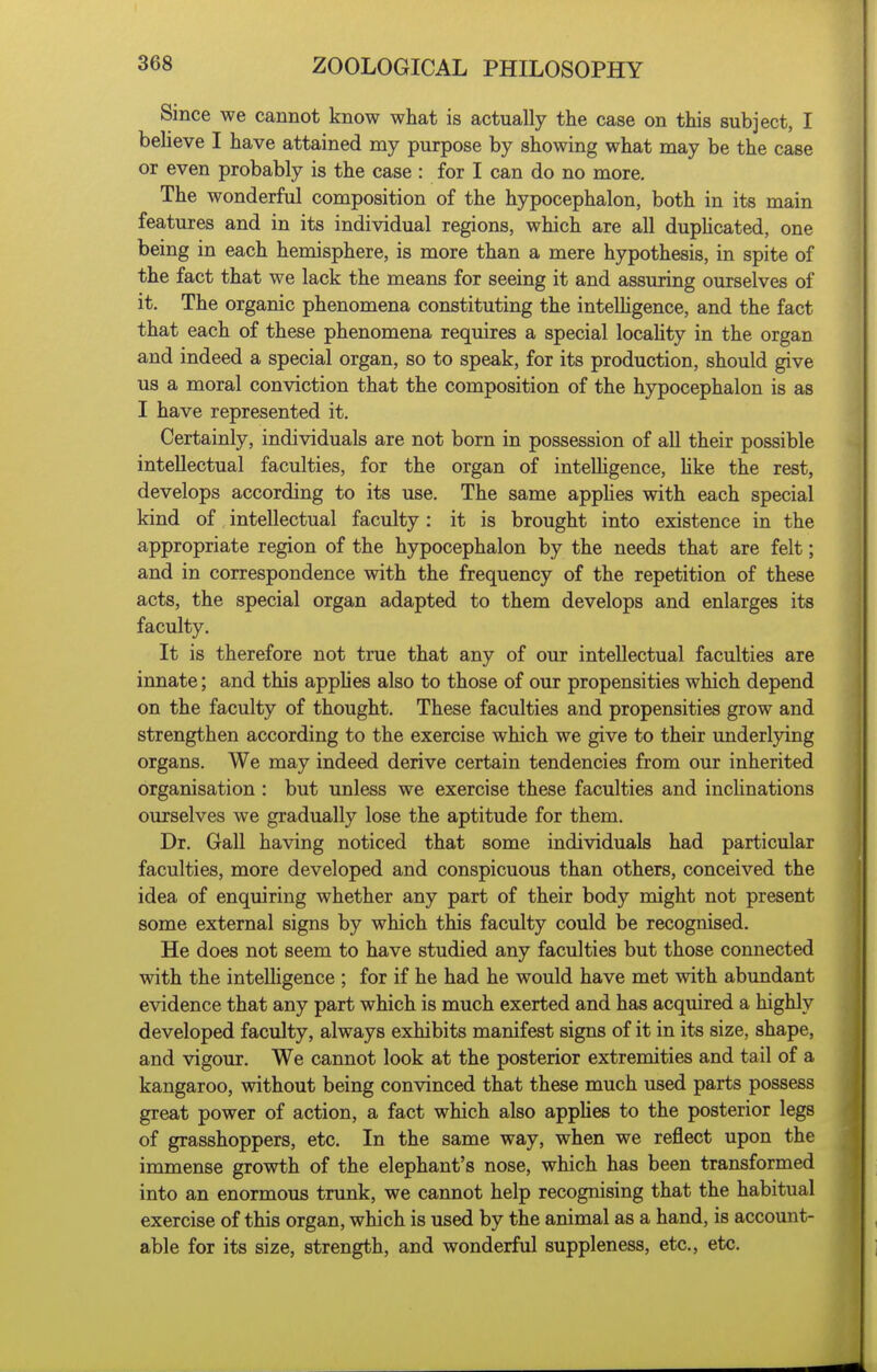 Since we cannot know what is actually the case on this subject, I believe I have attained my purpose by showing what may be the case or even probably is the case : for I can do no more. The wonderful composition of the hypocephalon, both in its main features and in its individual regions, which are all duphcated, one being in each hemisphere, is more than a mere hypothesis, in spite of the fact that we lack the means for seeing it and assuring ourselves of it. The organic phenomena constituting the inteUigence, and the fact that each of these phenomena requires a special locaUty in the organ and indeed a special organ, so to speak, for its production, should give us a moral conviction that the composition of the hypocephalon is as I have represented it. Certainly, individuals are not born in possession of all their possible intellectual faculties, for the organ of inteUigence, hke the rest, develops according to its use. The same apphes with each special kind of intellectual faculty: it is brought into existence in the appropriate region of the hypocephalon by the needs that are felt; and in correspondence with the frequency of the repetition of these acts, the special organ adapted to them develops and enlarges its faculty. It is therefore not true that any of our intellectual faculties are innate; and this apphes also to those of our propensities which depend on the faculty of thought. These faculties and propensities grow and strengthen according to the exercise which we give to their underlying organs. We may indeed derive certain tendencies from our inherited organisation : but unless we exercise these faculties and incHnations ourselves we gradually lose the aptitude for them. Dr. Gall having noticed that some individuals had particular faculties, more developed and conspicuous than others, conceived the idea of enquiring whether any part of their body might not present some external signs by which this faculty could be recognised. He does not seem to have studied any faculties but those connected with the intelUgence ; for if he had he would have met with abundant evidence that any part which is much exerted and has acquired a highly developed faculty, always exhibits manifest signs of it in its size, shape, and vigour. We cannot look at the posterior extremities and tail of a kangaroo, without being convinced that these much used parts possess great power of action, a fact which also apphes to the posterior legs of grasshoppers, etc. In the same way, when we reflect upon the immense growth of the elephant's nose, which has been transformed into an enormous trunk, we cannot help recognising that the habitual exercise of this organ, which is used by the animal as a hand, is account- able for its size, strength, and wonderful suppleness, etc., etc.