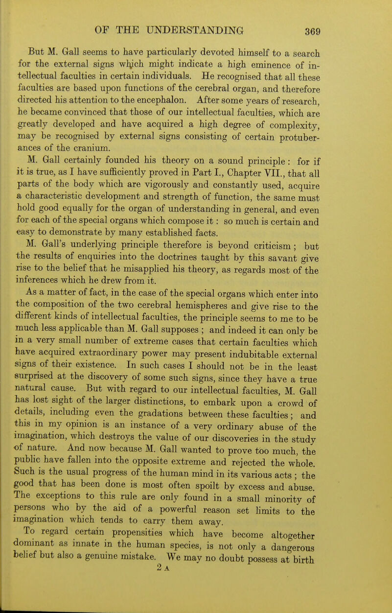 But M. Gall seems to have particularly devoted himself to a search for the external signs wiyich might indicate a high eminence of in- tellectual faculties in certain individuals. He recognised that all these faculties are based upon functions of the cerebral organ, and therefore directed his attention to the encephalon. After some years of research, he became convinced that those of our intellectual faculties, which are greatly developed and have acquired a high degree of complexity, may be recognised by external signs consisting of certain protuber- ances of the cranium. M. Gall certainly founded his theory on a sound principle: for if it is true, as I have sufl&ciently proved in Part I., Chapter VII., that all parts of the body which are vigorously and constantly used, acquire a characteristic development and strength of function, the same must hold good equally for the organ of understanding in general, and even for each of the special organs which compose it: so much is certain and easy to demonstrate by many estabhshed facts. M. Gall's underlying principle therefore is beyond criticism; but the results of enquiries into the doctrines taught by this savant give rise to the behef that he misapphed his theory, as regards most of the inferences which he drew from it. As a matter of fact, in the case of the special organs which enter into the composition of the two cerebral hemispheres and give rise to the different kinds of intellectual faculties, the principle seems to me to be much less apphcable than M. Gall supposes ; and indeed it can only be in a very small number of extreme cases that certain faculties which have acquired extraordinary power may present indubitable external signs of their existence. In such cases I should not be in the least surprised at the discovery of some such signs, since they have a true natural cause. But with regard to our intellectual faculties, M. Gall has lost sight of the larger distinctions, to embark upon a crowd of details, including even the gradations between these faculties; and this in my opinion is an instance of a very ordinary abuse of the imagination, which destroys the value of our discoveries in the study of nature. And now because M. Gall wanted to prove too much, the pubhc have fallen into the opposite extreme and rejected the whole. Such is the usual progress of the human mind in its various acts ; the good that has been done is most often spoilt by excess and abuse. The exceptions to this rule are only found in a small minority of persons who by the aid of a powerful reason set limits to the imagination which tends to carry them away. To regard certain propensities which have become altogether dominant as innate in the human species, is not only a dangerous belief but also a genuine mistake. We may no doubt possess at birth