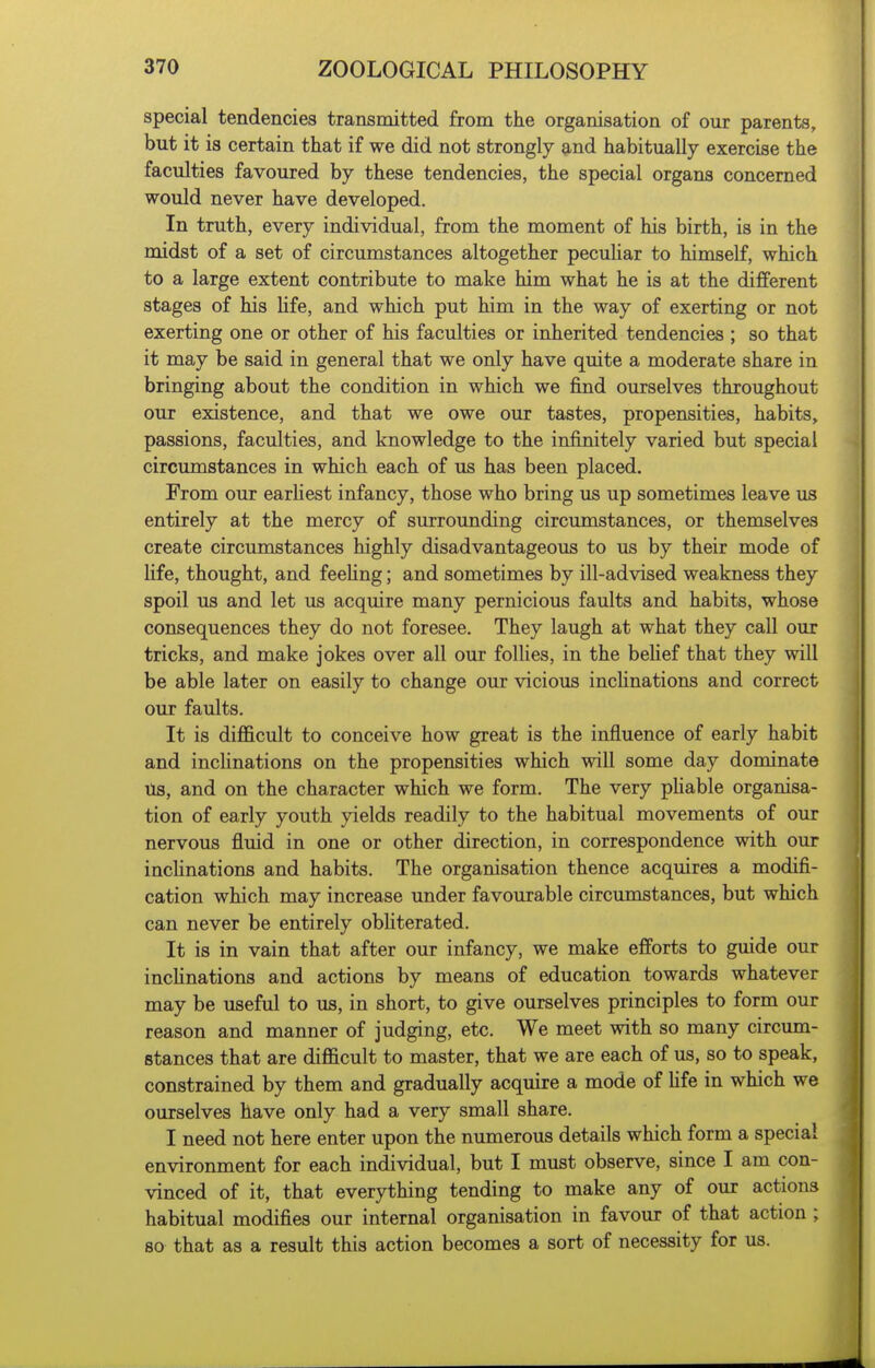 special tendencies transmitted from the organisation of our parents, but it is certain that if we did not strongly and habitually exercise the faculties favoured by these tendencies, the special organs concerned would never have developed. In truth, every individual, from the moment of his birth, is in the midst of a set of circumstances altogether peculiar to himself, which to a large extent contribute to make him what he is at the different stages of his Hfe, and which put him in the way of exerting or not exerting one or other of his faculties or inherited tendencies ; so that it may be said in general that we only have quite a moderate share in bringing about the condition in which we find ourselves throughout our existence, and that we owe our tastes, propensities, habits, passions, faculties, and knowledge to the infinitely varied but special circumstances in which each of us has been placed. From our earliest infancy, those who bring us up sometimes leave us entirely at the mercy of surrounding circumstances, or themselves create circumstances highly disadvantageous to us by their mode of Hfe, thought, and feehng; and sometimes by ill-advised weakness they spoil us and let us acquire many pernicious faults and habits, whose consequences they do not foresee. They laugh at what they call our tricks, and make jokes over all our follies, in the behef that they will be able later on easily to change our vicious inchnations and correct our faults. It is difficult to conceive how great is the influence of early habit and inclinations on the propensities which will some day dominate Us, and on the character which we form. The very pHable organisa- tion of early youth yields readily to the habitual movements of our nervous fluid in one or other direction, in correspondence with our inchnations and habits. The organisation thence acquires a modifi- cation which may increase under favourable circumstances, but which can never be entirely obhterated. It is in vain that after our infancy, we make efforts to guide our inclinations and actions by means of education towards whatever may be useful to us, in short, to give ourselves principles to form our reason and manner of judging, etc. We meet with so many circum- stances that are difficult to master, that we are each of us, so to speak, constrained by them and gradually acquire a mode of Hfe in which we ourselves have only had a very small share. I need not here enter upon the numerous details which form a special environment for each individual, but I must observe, since I am con- vinced of it, that everything tending to make any of our actions habitual modifies our internal organisation in favour of that action ; so that as a result this action becomes a sort of necessity for us.