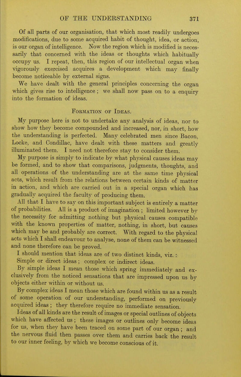 Of all parts of our organisation, that which most readily undergoes modifications, due to some acquired habit of thought, idea, or action, is our organ of intelligence. Now the region which is modified is neces- sarily that concerned with the ideas or thoughts which habitually occupy us. I repeat, then, this region of our intellectual organ when vigorously exercised acquires a development which may finally become noticeable by external signs. We have dealt with the general principles concerning the organ which gives rise to inteUigence; we shall now pass on to a enquiry into the formation of ideas. Formation of Ideas. My purpose here is not to undertake any analysis of ideas, nor to show how they become compounded and increased, nor, in short, how the understanding is perfected. Many celebrated men since Bacon, Locke, and Condillac, have dealt with these matters and greatly illuminated them. I need not therefore stay to consider them. My purpose is simply to indicate by what physical causes ideas may be formed, and to show that comparisons, judgments, thoughts, and all operations of the understanding are at the same time physical acts, which result from the relations between certain kinds of matter in action, and which are carried out in a special organ which has gradually acquired the faculty of producing them. All that I have to say on this important subject is entirely a matter of probabiUties. All is a product of imagination ; Umited however by the necessity for admitting nothing but physical causes compatible with the known properties of matter, nothing, in short, but causes which may be and probably are correct. With regard to the physical acts which I shall endeavour to analyse, none of them can be witnessed and none therefore can be proved. I should mention that ideas are of two distinct kinds, viz. : Simple or direct ideas ; complex or indirect ideas. By simple ideas I mean those which spring immediately and ex- clusively from the noticed sensations that are impressed upon us by objects either within or without us. By complex ideas I mean those which are found within us as a result of some operation of our understanding, performed on previouslv acquired ideas ; they therefore require no immediate sensation. Ideas of all kinds are the result of images or special outlines of objects which have affected us ; these images or outhnes only become ideas for us, when they have been traced on some part of our organ; and the nervous fluid then passes over them and carries back the result to our inner feehng, by which we become conscious of it.