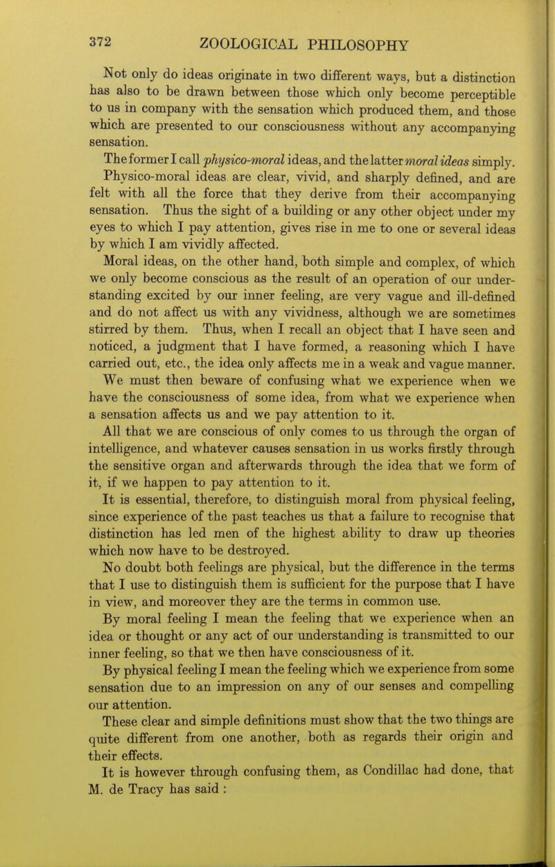 Not only do ideas originate in two different ways, but a distinction has also to be drawn between those which only become perceptible to us in company with the sensation which produced them, and those which are presented to our consciousness without any accompanying sensation. The former I call physico-moral ideas, and thelsLttei moral ideas simply. Physico-moral ideas are clear, vivid, and sharply defined, and are felt with all the force that they derive from their accompanying sensation. Thus the sight of a building or any other object under my eyes to which I pay attention, gives rise in me to one or several ideas by which I am vividly affected. Moral ideas, on the other hand, both simple and complex, of which we only become conscious as the result of an operation of our under- standing excited by our inner feeUng, are very vague and ill-defined and do not affect us with any vividness, although we are sometimes stirred by them. Thus, when I recall an object that I have seen and noticed, a judgment that I have formed, a reasoning which I have carried out, etc., the idea only affects me in a weak and vague manner. We must then beware of confusing what we experience when we have the consciousness of some idea, from what we experience when a sensation affects us and we pay attention to it. All that we are conscious of only comes to us through the organ of intelhgence, and whatever causes sensation in us works firstly through the sensitive organ and afterwards through the idea that we form of it, if we happen to pay attention to it. It is essential, therefore, to distinguish moral from physical feehng, since experience of the past teaches us that a failure to recognise that distinction has led men of the highest ability to draw up theories which now have to be destroyed. No doubt both feeHngs are physical, but the difference in the terms that I use to distinguish them is sufficient for the purpose that I have in view, and moreover they are the terms in common use. By moral feehng I mean the feeling that we experience when an idea or thought or any act of our understanding is transmitted to our inner feehng, so that we then have consciousness of it. By physical feehng I mean the feehng which we experience from some sensation due to an impression on any of our senses and compelhng our attention. These clear and simple definitions must show that the two things are quite different from one another, both as regards their origin and their effects. It is however through confusing them, as Condillac had done, that M. de Tracy has said :