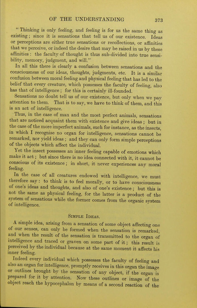  Thinking is only feeling, and feeling is for us the same thing as existing; since it is sensations that tell us of our existence. Ideas or perceptions are either true sensations or recollections, or affinities that we perceive, or indeed the desire that may be raised in us by these affinities : the faculty of thought is thus sub-divided into true sensi- bility, memory, judgment, and will. In all this there is clearly a confusion between sensations and the consciousness of our ideas, thoughts, judgments, etc. It is a similar confusion between moral feeling and physical feeling that has led to the beHef that every creature, which possesses the faculty of feeling, also has that of intelhgence ; for this is certainly ill-founded. Sensations no doubt tell us of our existence, but only when we pay attention to them. That is to say, we have to think of them, and this is an act of intelhgence. Thus, in the case of man and the most perfect animals, sensations that are noticed acquaint them with existence and give ideas ; but in the case of the more imperfect animals, such for instance, as the insects, m which I recognise no organ for intelhgence, sensations cannot be remarked, nor yield ideas ; and they can only form simple perceptions of the objects which affect the individual. Yet the insect possesses an inner feehng capable of emotions which make it act; but since there is no idea connected with it, it cannot be conscious of its existence; in short, it never experiences any moral feeling. In the case of all creatures endowed with intelhgence, we must therefore say : to think is to feel morally, or to have consciousness of one's ideas and thoughts, and also of one's existence; but this is not the same as physical feehng, for the latter is a product of the system of sensations while the former comes from the organic system of intelhgence. Simple Ideas. A simple idea, arising from a sensation of some object affecting one of our senses, can only be formed when the sensation is remarked, and when the result of the sensation is transmitted to the organ of mtelhgence and traced or graven on some part of it; this result is perceived by the individual because at the same moment it affects his inner feehng. Indeed every individual which possesses the faculty of feehng and also an organ for intelhgence, promptly receives in this organ the image or outlmes brought by the sensation of any object, if the organ is prepared for it by attention. Now these outlines or image of the object reach the hypocephalon by means of a second reaction of the