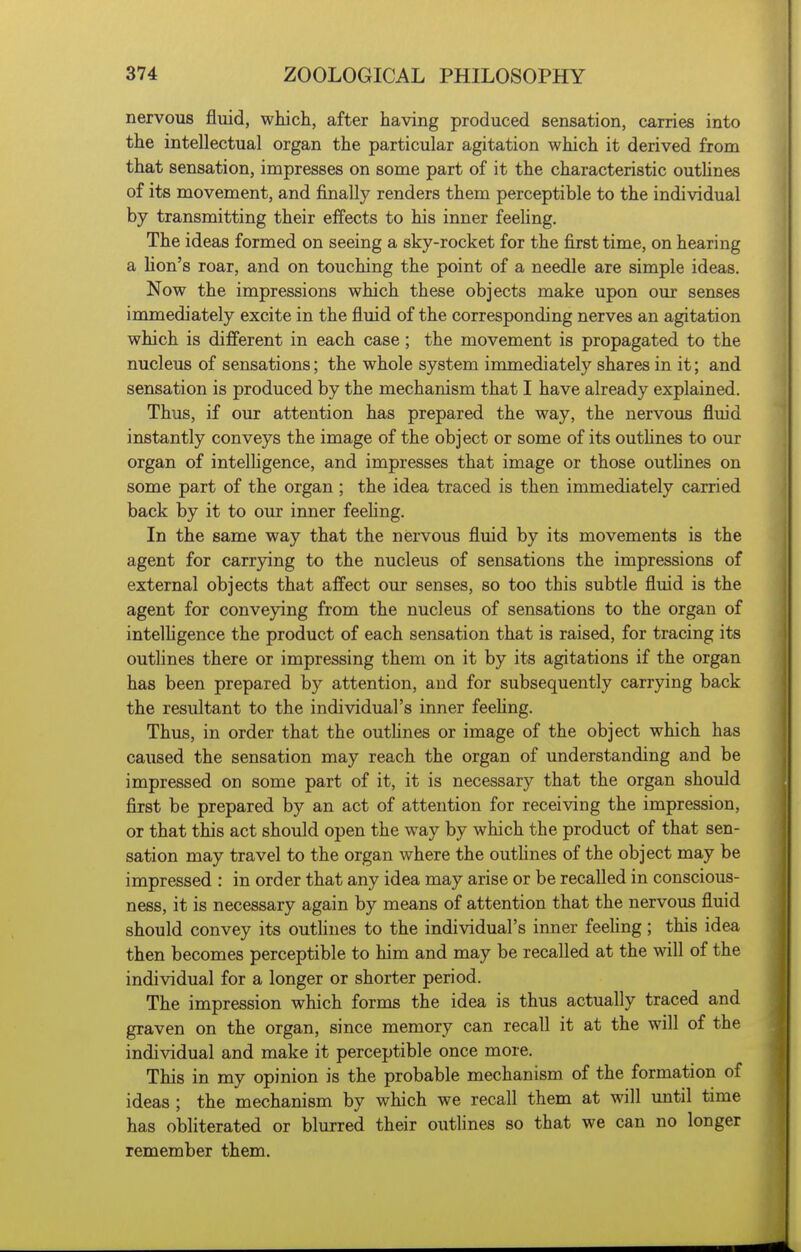 nervous fluid, which, after having produced sensation, carries into the intellectual organ the particular agitation which it derived from that sensation, impresses on some part of it the characteristic outhnes of its movement, and finally renders them perceptible to the individual by transmitting their effects to his inner feehng. The ideas formed on seeing a sky-rocket for the first time, on hearing a hon's roar, and on touching the point of a needle are simple ideas. Now the impressions which these objects make upon our senses immediately excite in the fluid of the corresponding nerves an agitation which is different in each case; the movement is propagated to the nucleus of sensations; the whole system immediately shares in it; and sensation is produced by the mechanism that I have already explained. Thus, if our attention has prepared the way, the nervous fluid instantly conveys the image of the object or some of its outhnes to our organ of intelhgence, and impresses that image or those outhnes on some part of the organ ; the idea traced is then immediately carried back by it to our inner feehng. In the same way that the nervous fluid by its movements is the agent for carrying to the nucleus of sensations the impressions of external objects that affect our senses, so too this subtle fluid is the agent for conveying from the nucleus of sensations to the organ of intelhgence the product of each sensation that is raised, for tracing its outhnes there or impressing them on it by its agitations if the organ has been prepared by attention, and for subsequently carrying back the resultant to the individual's inner feehng. Thus, in order that the outhnes or image of the object which has caused the sensation may reach the organ of understanding and be impressed on some part of it, it is necessary that the organ should first be prepared by an act of attention for receiving the impression, or that this act should open the way by which the product of that sen- sation may travel to the organ where the outhnes of the object may be impressed : in order that any idea may arise or be recalled in conscious- ness, it is necessary again by means of attention that the nervous fluid should convey its outlines to the individual's inner feehng; this idea then becomes perceptible to him and may be recalled at the will of the individual for a longer or shorter period. The impression which forms the idea is thus actually traced and graven on the organ, since memory can recall it at the will of the individual and make it perceptible once more. This in my opinion is the probable mechanism of the formation of ideas ; the mechanism by which we recall them at will imtil time has obliterated or blurred their outlines so that we can no longer remember them.