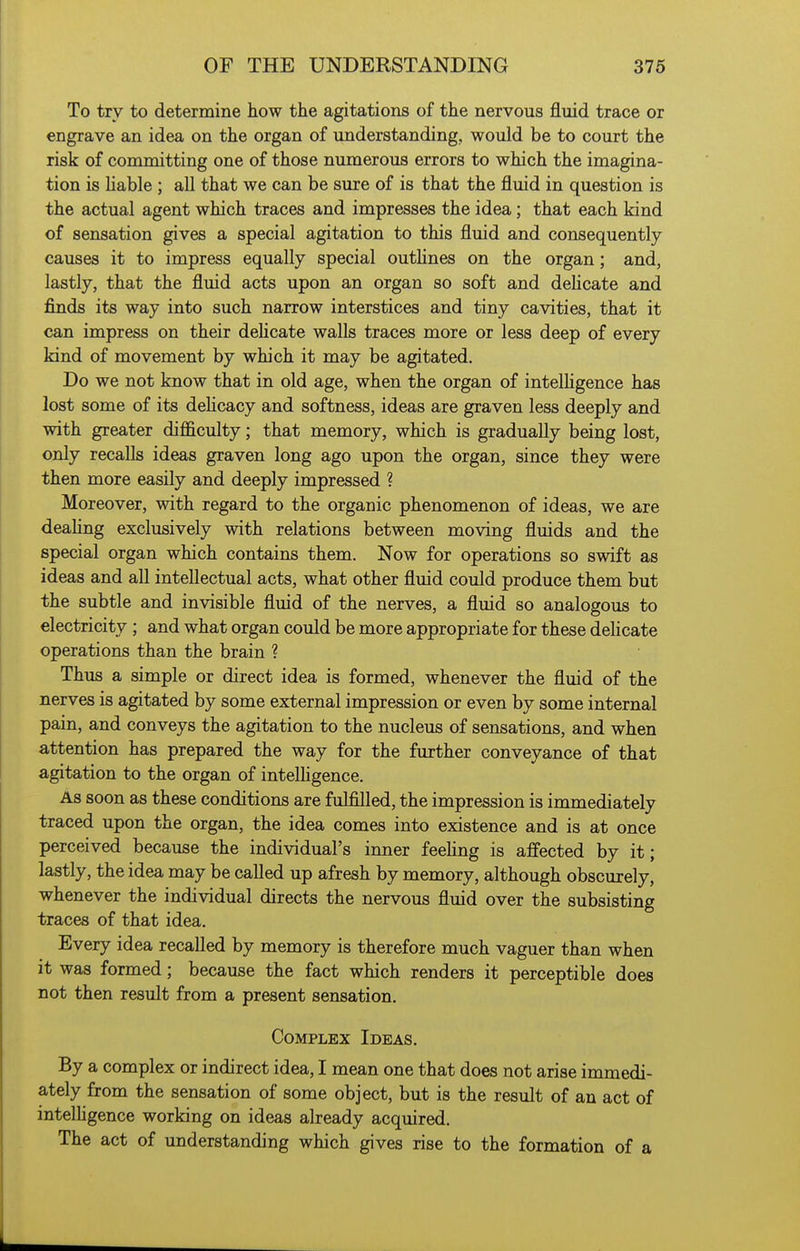 To try to determine how the agitations of the nervous fluid trace or engrave an idea on the organ of understanding, would be to court the risk of committing one of those numerous errors to which the imagina- tion is hable ; all that we can be sure of is that the fluid in question is the actual agent which traces and impresses the idea; that each kind of sensation gives a special agitation to this fluid and consequently causes it to impress equally special outHnes on the organ; and, lastly, that the fluid acts upon an organ so soft and dehcate and finds its way into such narrow interstices and tiny cavities, that it can impress on their deUcate walls traces more or less deep of every kind of movement by which it may be agitated. Do we not know that in old age, when the organ of intelhgence has lost some of its delicacy and softness, ideas are graven less deeply and with greater difficulty; that memory, which is gradually being lost, only recalls ideas graven long ago upon the organ, since they were then more easily and deeply impressed ? Moreover, with regard to the organic phenomenon of ideas, we are deahng exclusively with relations between moving fluids and the special organ which contains them. Now for operations so swift as ideas and all intellectual acts, what other fluid could produce them but the subtle and invisible fluid of the nerves, a fluid so analogous to electricity ; and what organ could be more appropriate for these dehcate operations than the brain ? Thus a simple or direct idea is formed, whenever the fluid of the nerves is agitated by some external impression or even by some internal pain, and conveys the agitation to the nucleus of sensations, and when attention has prepared the way for the further conveyance of that agitation to the organ of intelhgence. As soon as these conditions are fulfilled, the impression is immediately traced upon the organ, the idea comes into existence and is at once perceived because the individual's inner feehng is affected by it; lastly, the idea may be called up afresh by memory, although obscurely, whenever the individual directs the nervous fluid over the subsisting traces of that idea. Every idea recalled by memory is therefore much vaguer than when it was formed; because the fact which renders it perceptible does not then result from a present sensation. Complex Ideas. By a complex or indirect idea, I mean one that does not arise immedi- ately from the sensation of some object, but is the result of an act of intelhgence working on ideas already acquired. The act of understanding which gives rise to the formation of a